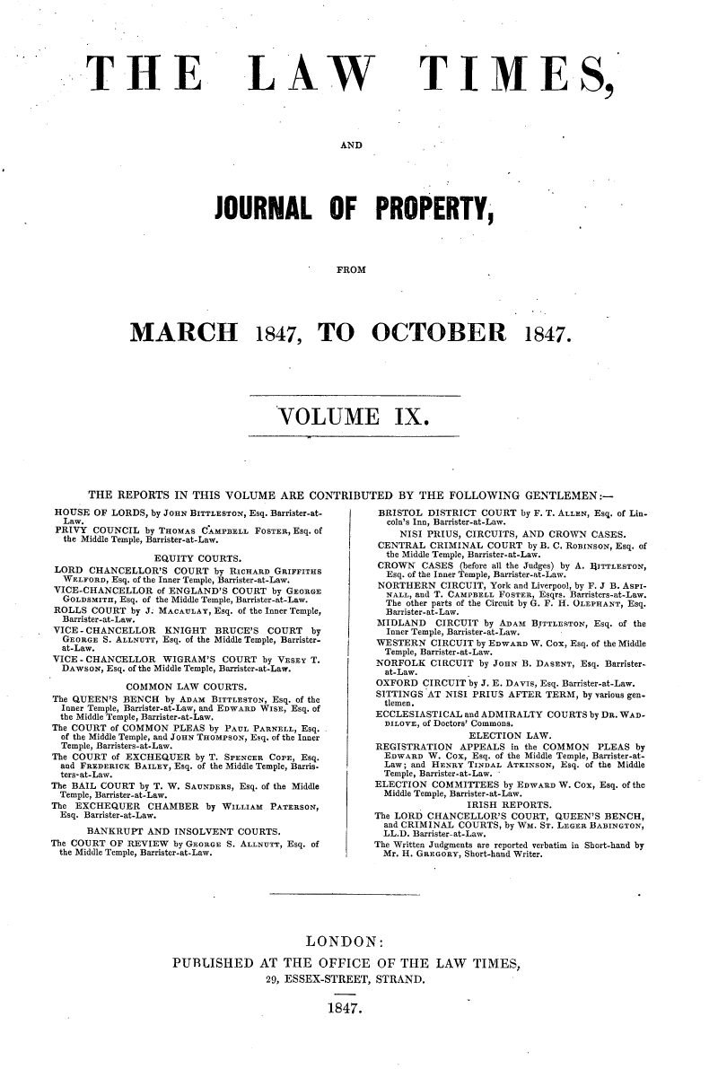 handle is hein.selden/lwtrpt0189 and id is 1 raw text is: 







THE


LAW


T I ME S,


AND


              JOURNAL OF PROPERTY,





                                   FROM






MARCH 1847, TO OCTOBER 1847.


VOLUME IX.


THE  REPORTS   IN THIS VOLUME ARE CONTRIBUTED BY THE FOLLOWING GENTLEMEN:-


HOUSE  OF LORDS, by JOHN BITTLESTON, Esq. Barrister-at-
  Law.
  PRIVY COUNCIL by THOMAS CAMPBELL FOSTER, Esq. of
  the Middle Temple, Barrister-at-Law.

                 EQUITY  COURTS.
 LORD CHANCELLOR'S   COURT  by RICHARD GRIFFITHS
 WELFORD, Esq. of the Inner Temple, Barrister-at-Law.
 VICE-CHANCELLOR  of ENGLAND'S COURT by GEORGE
 GOLDSMITH, Esq. of the Middle Temple, Barrister-at-Law.
 ROLLS COURT  by J. MACAULAY, Esq. of the Inner Temple,
 Barrister-at-Law.
 VICE - CHANCELLOR     KNIGHT BRUCE'S COURT by
 GEORGE  S. ALLNUTT, Esq. of the Middle Temple, Barrister-
 at-Law.
 VICE - CHANCELLOR WIGRAM'S  COURT  by VESEY T.
 DAWSON, Esq. of the Middle Temple, Barrister-at-Law.

             COMMON  LAW  COURTS.
The QUEEN'S BENCH  by ADAM BITTLESTON, Esq. of the
  Inner Temple, Barrister-at-Law, and EDWARD WISE, Esq. of
  the Middle Temple, Barrister-at-Law.
The COURT of COMMON  PLEAS by PAUL PARNELL, Esq.
  of the Middle Temple, and JOHN THOMPSON, Esq. of the Inner
  Temple, Barristers-at-Law.
The COURT of EXCHEQUER  by T. SPENCER COPE, Esq.
  and FREDERIcK BAILEY, Esq. of the Middle Temple, Barris-
  ters-at-Law.
The BAIL COURT by T. W. SAUNDERS, Esq. of the Middle
  Temple, Barrister-at-Law.
The EXCHEQUER   CHAMBER   by WILLIAM PATERSON,
  Esq. Barrister-at-Law.
      BANKRUPT  AND  INSOLVENT  COURTS.
The COURT OF REVIEW  by GEORGE S. ALLNUTT, Esq. of
the Middle Temple, Barrister-at-Law.


BRISTOL  DISTRICT COURT  by F. T. ALLEN, Esq. of Lin-
  cola's Inn, Barrister-at-Law.
    NISI PRIUS, CIRCUITS, AND CROWN  CASES.
 CENTRAL CRIMINAL  COURT  by B. C. ROBINSON, Esq. of
 the Middle Temple, Barrister-at-Law.
 CROWN  CASES (before all the Judges) by A. IITTLESTON,
 Esq. of the Inner Temple, Barrister-at-Law.
 NORTHERN  CIRCUIT, York and Liverpool, by F. J B. AsPI-
 NALL, and T. CAMPBELL FOSTER, Esqrs. Barristers-at-Law.
 The other parts of the Circuit by G. F. H. OLEPHANT, Esq.
 Barrister-at-Law.
 MIDLAND  CIRCUIT  by ADAM BTTTLESTON, Esq. of the
 Inner Temple, Barrister-at-Law.
 WESTERN  CIRCUIT by EDWARD W. Cox, Esq. of the Middle
 Temple, Barrister-at-Law.
 NORFOLK  CIRCUIT by JOHN B. DASENT, Esq. Barrister-
 at-Law.
 OXFORD CIRCUIT by J. E. DAVIS, Esq. Barrister-at-Law.
 SITTINGS AT NISI PRIUS AFTER TERM, by various gen-
 tlemen.
 ECCLESIASTICAL and ADMIRALTY COURTS by DR. WAD-
 DILOVE, of Doctors' Commons.
                ELECTION  LAW.
REGISTRATION  APPEALS  in the COMMON  PLEAS by
  EDWARD W. Cox, Esq. of the Middle Temple, Barrister-at-
  Law; and HENRY TINDAL ATKINSON, Esq. of the Middle
  Temple, Barrister-at-Law.
ELECTION  COMMITTEES  by EDWARD W. Cox, Esq. of the
  Middle Temple, Barrister-at-Law.
                IRISH REPORTS.
The LORD CHANCELLOR'S  COURT,  QUEEN'S BENCH,
  and CRIMINAL COURTS, by WM. ST. LEGER BABINGTON,
  LL.D. Barrister-at-Law.
The Written Judgments are reported verbatim in Sbort-hand by
  Mr. H. GREGORY, Short-hand Writer.


                       LONDON:

PUBLISHED AT THE OFFICE OF THE LAW TIMES,
                29, ESSEX-STREET, STRAND.


                          1847.


