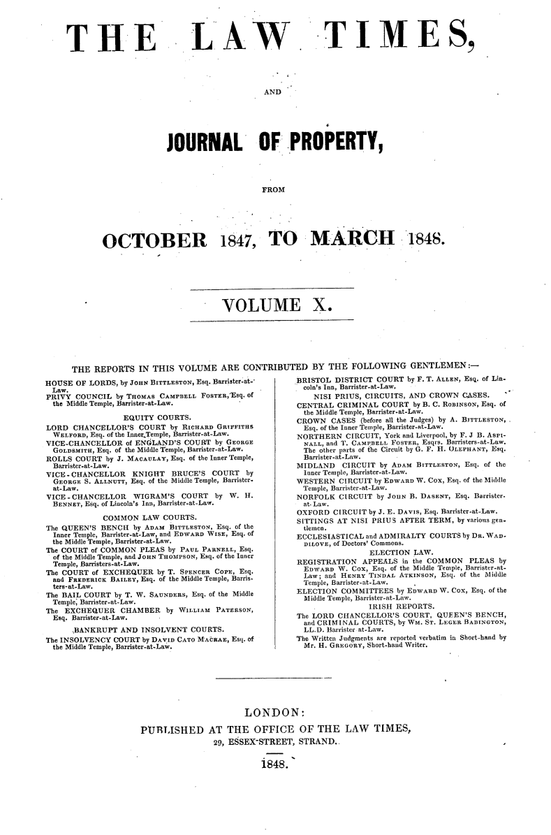 handle is hein.selden/lwtrpt0190 and id is 1 raw text is: 





THE


L AW


TI MES,


AND


                    JOURNAL     OF PROPERTY,




                                         FROM






       OCTOBER 1847, TO MARCH 1848.







                                VOLUME X.







THE  REPORTS  IN THIS  VOLUME   ARE  CONTRIBUTED BY THE FOLLOWING GENTLEMEN:-


HOUSE  OF LORDS, by JOHN BITTLESTON, Esq. Barrister-at-
Law.
PRIVY  COUNCIL by THOMAS CAMPBELL FoSTEREsq. of
  the Middle Temple, Barrister-at-Law.

                 EQUITY COURTS.
LORD  CHANCELLOR'S  COURT  by RICHARD GRIFFITHS
  WELFORD, Esq. of the Inner Temple, Barrister-at-Law.
VICE-CHANCELLOR  of ENGLAND'S COURT by GEORGE
  GOLDSMITH, Esq. of the Middle Temple, Barrister-at-Law.
ROLLS COURT  by J. MACAULAY, Esq. of the Inner Temple,
  Barrister-at-Law.
VICE-CHANCELLOR    KNIGHT  BRUCE'S  COURT  by
  GEORGE S. ALLNUTT, Esq. of the Middle Temple, Barrister-
  at-Law.
VICE-CHANCELLOR    WIGRAM'S  COURT  by  W. H.
  BENNET, Esq. of Lincoln's Inn, Barrister-at-Law.

            COMMON   LAW COURTS.
The QUEEN'S BENCH  by ADAM BITTLESTON, Esq. of the
  Inner Temple, Barrister-at-Law, and EDWARD WISE, Esq. of
  the Middle Temple, Barrister-at-Law.
The COURT of COMMON PLEAS by PAUL PARNELL, Esq.
  of the Middle Temple, and JOHN THOMPSON, Esq. of the Inner
  Temple, Barristers-at-Law.
The COURT of EXCHEQUER  by T. SPENCER COPE, Esq.
  and FREDERICK BAILEY, Esq. of the Middle Temple, Barris-
  ters-at-Law.
The BAIL COURT by T. W. SAUNDERs, Esq. of the Middle
  Temple; Barrister-at-Law.
The EXCHEQUER   CHAMBER   by WILLIAM PATERSON,
  Esq. Barrister-at-Law.
      ,BANKRUPT AND  INSOLVENT COURTS.
The INSOLVENCY COURT by DAVID CATO MtARAE, Esq. of
  the Middle Temple, Barrister-at-Law.


BRISTOL DISTRICT COURT  by F. T. ALLEN, Esq. of Lin-
  coln's Inn, Barrister-at-Law,
    NISI PRIUS, CIRCUITS, AND CROWN CASES.
CENTRAL  CRIMINAL  COURT by B. C. RoBINSON, Esq. of
  the Middle Temple, Barrister-at-Law.
CROWN   CASES (before all the Judges) by A. BITTLESTON,
  Esq. of the Inner Temple, Barrister-at-Law.
NORTHERN   CIRCUIT, York and Liverpool, by F. J B. Aspi-
  NALL, and T. CAMPBELL FOSTER, Esqrs. Barristers-at-Law.
  The other parts of the Circuit by G. F. H. OLEPHANT, Esq.
  Barrister-at-Law.
MIDLAND   CIRCUIT by ADAM BITTLESTON, Esq. of the
  Inner Temple, Barrister-at-Law.
WESTERN  CIRCUIT by EDWARD W. Cox, Esq. of the Middle
  Temple, Barrister-at-Law.
NORFOLK  CIRCUIT by JOHN B. DASENT, Esq. Barrister.
  at. Law.
OXFORD  CIRCUIT by J. E. DAVIS, Esq. Barrister-at-Law.
SITTINGS AT NISI PRIUS AFTER TERM, by various gen.
  tlemen.
ECCLESIASTICAL and ADMIRALTY COURTS by DR. WAD-
  DILOVE, of Doctors' Commons.
                ELECTION LAW.
REGISTRATION  APPEALS  in the COMMON PLEAS  by
  EDWARD W. Cox, Esq. of the Middle Temple, Barrister-at-
  Law; and HENRY TINDAL ATKINSON, Esq. of the Middle
  Temple, Barrister-at-Law.
ELECTION  COMMITTEES  by EDWARD W. Cox, Esq. of the
  Middle Temple, Barrister-at-Law.
                IRISH REPORTS.
The LORD CHANCELLOR'S  COURT, QUEEN'S  BENCH,
  and CRIMINAL COURTS, by WM. ST. LEGER BABINGTON,
  LL.D. Barrister at-Law.
The Written Judgments are reported verbatim in Short-hand by
  Mr. H. GREGORY, Short-hand Writer.


                      LONDON:

PtJRLISHED AT THE OFFICE OF THE LAW TIMES,
                29, ESSEX-STREET, STRAND..


                          1848.


