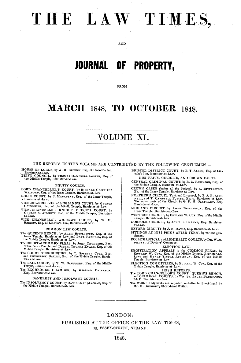 handle is hein.selden/lwtrpt0191 and id is 1 raw text is: 





THE


LAW


T IM E S,


AND


              JOURNAL OF PROPERTY,





                                   FROM






MARCH 1848, TO OCTOBER 1848.


VOLUME XI.


THE  REPORTS   IN THIS VOLUME ARE CONTRIBUTED BY THE FOLLOWING GENTLEMEN:-


HOUSE  OF LORDS, by W. H. BENNET, Esq. of Lincoln's Inn,
  Barrister-at.Law.
  PRIVY COUNCIL, by THOMAS CAMPBELL FOSTER, Esq. of
  the Middle Temple, Barrister-at-Law.

                 EQUITY  COURTS.
LORD  CHANCELLOR'S   COURT, by RICHARD GRIFFITHS
  WELFORD, Esq. of the Inner Temple, Barrister-at-Law.
ROLLS  COURT, by J. MACAULAY, Esq. of the Inner Temple,
. Barrister-at-Law.
VICE-CHANCELLOR   of ENGLAND'S COURT, by GEORGE
  GOLDSMITH, Esq. of the Middle Temple, Barrister-at-Law.
VICE -CHANCELLOR   KNIGHT   BRUCE'S  COURT, by
  GEORGE S. ALLNUTT, Esq. of the Middle Temple, Barrister.
  at-Law.
VICE - CHANCELLOR  WIGRAM'S  COURT,  by W.  H.
  BENNET, Esq. of Lincoln's Inn, Barrister-attLaw.

             COMMON  LAW  COURTS.
The QUEEN'S BENCH,  by ADAM BITTLESTON, Esq. of the
  Inner Temple, Barrister-at-Law, and PAUL PARNELL, Esq. of
  the Middle Temple, Barrister-at-Law.
The COURT of COMMON PLEAS, by JOHN THOMPSON, Esq.
  of the Inner Temple, and DANIEL THOMAS EVANS, Esq. of the
  Middle Temple, Barristers-at-Law.
The COURT of EXCHEQUER, by T. SPENCER COPE, Esq.
  and FREDERICK BAILEY, Esq. of the Middle Temple, Barris.
  ters-at-Law.
The BAIL COURT, by T. W. SAUNDERS, Esq. of the Middle
  Temple, Barrister-at-Law.
The EXCHEQUER   CHAMBER,  by WILLIAM PATERSON,
  Esq. Barrister-at-Law.
      BANKRUPT  AND  INSOLVENT  COURTS.
The INSOLVENCY COURT, by DAVID CATO MACRAE, Esq. of
  the Middle Temple, Barrister-at-Law.


BRISTOL  DISTRICT COURT, by F. T. ALLEN, Esq. of Lin-
  coln's Inn, Barrister-at-Law.
    NISI PRIUS, CIRCUITS, AND CROWN  CASES.
 CENTRAL CRIMINAL  COURT, by B. C. ROBINSON, Esq. of
 the Middle Temple, Barrister-at-Law.
 CROWN  CASES (before all the Judges), by A. BITTLESTON,
 Esq. of the Inner Temple, Barrister-at-Law.
 NORTHERN  CIRCUIT, York and Liverpool, by F. J. B. AsPi-
 NALL, and T. CAMPBELL FOSTER, Esqrs. Barristers-at-Law.
 The other parts of the Circuit by G. F. H. OLEPHANT, Esq.
 Barrister-at-Law.
 MIDLAND  CIRCUIT, by ADAM BITTLESTON, Esq. of the
 Inner Temple, Barrister-at-Law.
 WESTERN  CIRCUIT, by EDWARD W. Cox, Esq. of the Middle
 Temple, Barrister-at-Law.
 NORFOLK CIRCUIT, by JOHN B. DASENT, Esq. Barrister.
 at-Law.
 OXFORD CIRCUIT, by J. E. DAVIS, Esq. Barrister-at-Law.
 SITTINGS AT NISI PRIUS AFTER TERM, by various gen.
 tlemen.
 ECCLESIASTICAL and ADMIRALTY COURTS, by DR. WAD-
 DILOVE, of Doctors' Commons.
                ELECTION  LAW.
REGISTRATION  APPEALS  in the COMMON PLEAS, by
  EDWARD W. Cox, Esq. of the Middle Temple, Barrister-at-
  Law; and HENRY TINDAL ATKINSON, Esq. of the Middle
  Temple, Barrister-at-Law.
ELECTION  COMMITTEES, by EDWARD W. COx, Esq. of the
  Middle Temple, Barrister-at-Law.
                IRISH REPORTS.
The LORD CHANCELLOR'S  COURT,  QUEEN'S BENCH,
  and CRIMINAL COURTS, by WM. ST. LEGER BABINGTON,
  LL.D. Barrister at=Law.
The Written Judgments are reported verbatim in Short-hand by
  Mr. H. GREGORY, Short-hand Writer.


                       LONDON:

PUBLISHED AT THE OFFICE OF THE LAW TIMES,
                29, ESSEX-STREET, STRAND.


                          1848.


