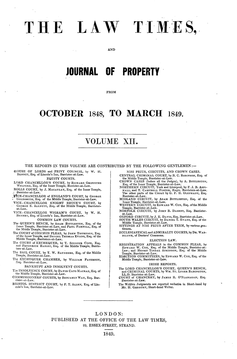 handle is hein.selden/lwtrpt0192 and id is 1 raw text is: 








T H E


LAW


TIMES,


AND


              JOURNAL OF PROPERTY




                                  FROM






OCTOBER 1848, TO MARCH 1849.


VOLUME XII.


THE  REPORTS   IN THIS VOLUME   ARE  CONTRIBUTED BY THE FOLLOWING GENTLEMEN:-


HOUSE   OF LORDS  and PRIVY COUNCIL, by W.  H.
  BENNET, Esq. of Lincoln's Inn, Barrister-at-Law.
                  EQUITY COURTS.
 LORD  CHANCELLOR'S  COURT, by RICHARD GRIFFITHS
 WELFORD, Esq. of the Inner Temple, Barrister-at-Law.
 ROLLS COURT, by J. MACAULAY, Esq. of the Inner Temple,
 Barrister-at-Law.
 SCE-CHANCELLOR   of ENGLAND'S COURT, by GEORGE
. GOLDSMITH, Esq. of the Middle Temple, Barrister-at-Law.
VICE-CHANCELLOR    KNIGHT   BRUCE'S  COURT, by
  GEORGE S. ALLNUTT, Esq. of the Middle Temple, Barrister.
  at-Law.
  VICE - CHANCELLOR WIGRAM'S COURT,  by W.  H.
  BENNET, Esq. of Lincoln's Inn, Banister-at-Law.
             COMMON  LAW  COURTS.
 The QUEEN'S BENCH, by ADAM BITTLESTON, Esq. of the
 Inner Temple, Barrister-at-Law, and PAUL PARNELL, Esq. of
 the Middle Temple, Barrister-at-Law.
 The COURT of COMMON PLEAS, by JOHN THOMPSON, Esq.
 of the Inner Temple, and DANIEL THOMAS EVANS, Esq. of the
 Middle Temple, Barristers-at-Law.
 The COURT of EXCHEQUER, by T. SPENCER COPE, Esq.
 and FREDERICK BAILEY, Esq. of the Middle Temnple, Barns-
 ters-at-Law.
 The BAIL COURT, by T. W. SAUNDERS, Esq. of the Middle
 Temple, Barrister-at-Law.
 The EXCHEQUER  CHAMBER,  by WILLIAM PATERSON,
 Esq. Barrister-at-Law.,
      BANKRUPT  AND  INSOLVENT  COURTS.
The INSOLVENCY COURT, by DAVID CATO MACRAE, Esq. of
  the Middle Temple, Barrister-at-Law.
COMMISSIONERS'  COURTS, by BENJAMIN WAY, Esq. Bar-
  rister-at-Law.
BRISTOL DISTRICT COURT, by F. T. ALLEN, Esq. of Lin-
  coln's Inn, Barrister-at-Law.


    NISI PRIUS, CIRCUITS, AND CROWN CASES.
 CENTRAL CRIMINAL  COURT, by B. C. RoBINSoN, Esq. of
 the Middle Temple, Barrister-at-Law.
 CROWN  CASES (before all the Judges), by A. BITTLESTON,
 Esq. of the Inner Temple, Barrister-at-Law.
 NORTHERN  CIRCUIT, York and Liverpool, by F. J. B. AsPi-
 NALL, and T. CAMPBELL FOSTER, Esqrs. Barristers-at-Law.
 The other parts of the Circuit by G. F. H. OLEPHANT, Esq.
 Barrister-at-Law.
 MIDLAND  CIRCUIT, by ADAM BITTLESTON, Esq. of the
 Inner Temple, Barrister-at-Law.
 WESTERN  CIRCUIT, by EDWARD W. Cox, Esq. ofthe Middle
 Temple, Barrister-at-Law.
 NORFOLK  CIRCUIT, by JOHN B. DASENT, Esq. Barrister-
 at-Law.
 OXFORD CIRCUIT, by J. E. DAVIS, Esq. Barrister-at-Law.
 SOUTH WALES CIRCUIT, by DANIEL T. EVANS, Esq. of the
 Middle Temple, Barrister-at-Law.
 SITTINGS AT NISI PRIUS AFTER TERM, by various gen.
 tlemen.
 ECCLESIASTICAL and ADMIRALTY COURTS, by DR. WAD-
 DILOVE, of Doctors' Commons.
                ELECTION LAW.
REGISTRATION  APPEALS  in the COMMON PLEAS, by
  EDWARD W. Cox, Esq. of the Middle Temple, Barrister-at-
  Law; and HENRY TINDAL ATKINSON, Esq. of the Middle
  Temple, Barrister-at-Law.
ELECTION  COMMITTEES, by EDWARD W. Cox, Esq. of the
  Middle Temple, Barrister-at-Law.
                IRISH REPORTS.
The LORD CHANCELLOR'S  COURT, QUEEN'S BENCH,
  and CRIMINAL COURTS, by WM. ST. LEGER BABINGTON,
  LL.D. Barrister-at-Law.
COURT  of CHANCERY, by JAMES R. O'FLANAGAN, Esq.
  Barrister-at-Law.
The Written Judgments are reported verbatim in Short-hand by
Mr.  H. GREGORY, Short-hand Writer.


                       LONDON:
PUBLISHED AT THE OFFICE OF THE LAW TIMES,
                29, ESSEX-STREET,  STRAND.


                           1849.



