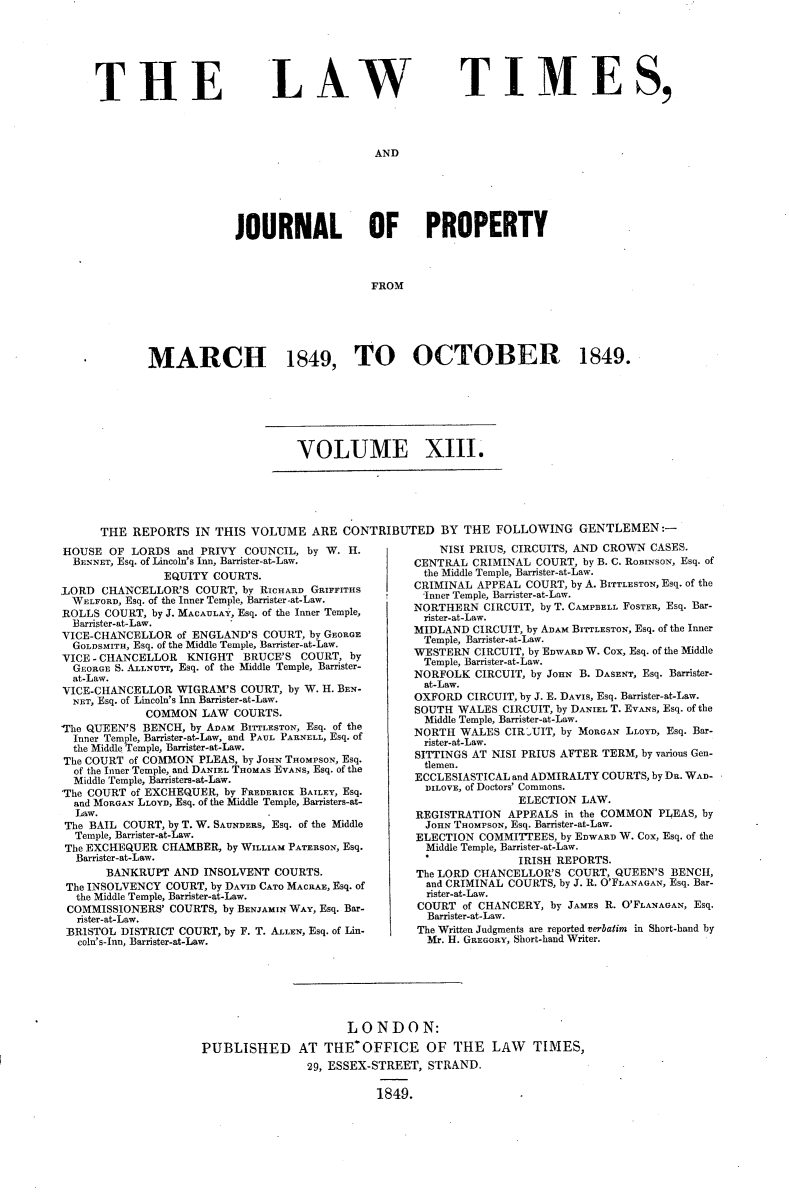 handle is hein.selden/lwtrpt0193 and id is 1 raw text is: 







THE


L AW


TIM ES,


AND


             JOURNAL OF PROPERTY



                                  FROM






MARCH 1849, TO OCTOBER 1849.


VOLUME XIII.


THE  REPORTS  IN THIS  VOLUME   ARE CONTRIBUTED BY THE FOLLOWING GENTLEMEN:-


HOUSE  OF  LORDS  and PRIVY COUNCIL, by W. H.
  BENNET, Esq. of Lincoln's Inn, Barrister-at-Law.
                EQUITY COURTS.
LORD  CHANCELLOR'S  COURT, by RICHARD GRIFFITHS
  WELFORD, Esq. of the Inner Temple, Barrister-at-Law.
ROLLS  COURT, by J. MACAULAY, Esq. of the Inner Temple,
  Barrister-at-Law.
VICE-CHANCELLOR  of ENGLAND'S COURT, by GEORGE
  GOLDSMITH, Esq. of the Middle Temple, Barrister-at-Law.
VICE - CHANCELLOR  KNIGHT  BRUCE'S  COURT, by
  GEORGE S. ALLNUrr, Esq. of the Middle Temple, Barrister-
  at-Law.
VICE-CHANCELLOR  WIGRAM'S  COURT, by W. H. BEN-
  NET, Esq. of Lincoln's Inn Barrister-at-Law.
             COMMON  LAW  COURTS.
'The QUEEN'S BENCH, by ADAM BITTLESTON, Esq. of the
  Inner Temple, Barrister-at-Law, and PAUL PARNELL, Esq. of
  the Middle. Temple, Barrister-at-Law.
The COURT of COMMON  PLEAS, by JOHN THOMPSON, Esq.
  of the Inner Temple, and DANIEL THOMAS EVANS, Esq. of the
  Middle Temple, Barristers-at-Law.
'The COURT of EXCHEQUER, by FREDERICK BAILEY, Esq.
  and MORGAN LLOYD, Esq. of the Middle Temple, Barristers-at-
  Law.
  The BAIL COURT, by T. W. SAUNDERS, Esq. of the Middle
  Temple, Barrister-at-Law.
  The EXCHEQUER CHAMBER, by WILLIAM PATERSON, Esq.
  Barrister-at-Law.
       BANKRUPT  AND INSOLVENT  COURTS.
 The INSOLVENCY COURT, by DAVID CATO MACRAE, Esq. of
 the Middle Temple, Barrister-at-Law.
 COMMISSIONERS' COURTS, by BENJAMIN WAY, Esq. Bar-
 rister-at-Law.
 BR1STOL DISTRICT COURT, by F. T. ALLEN, Esq. of Lin-
   coln's-Inn, Barrister-at-Law.


    NISI PRIUS, CIRCUITS, AND CROWN CASES.
CENTRAL  CRIMINAL COURT, by B. C. RoBINsoN, Esq. of
the Middle Temple, Barrister-at-Law.
CRIMINAL APPEAL  COURT, by A. BITTLESTON, Esq. of the
-Inner Temple, Banrister-at-Law.
NORTHERN  CIRCUIT, by T. CAMPBELL FOSTER, Esq. Bar-
rister-at-Law.
MIDLAND  CIRCUIT, by ADAM BITTLESTON, Esq. of the Inner
  Temple, Barrister-at-Law.
WESTERN  CIRCUIT, by EDWARD W. Cox, Esq. of the Middle
  Temple, Barrister-at-Law.
NORFOLK  CIRCUIT, by JOHN B. DASENT, Esq. Barrister-
  at-Law.
OXFORD  CIRCUIT, by J. E. DAVIS, Esq. Barrister-at-Law.
SOUTH  WALES CIRCUIT, by DANIEL T. EVANs, Esq. of the
  Middle Temple, Barnister-at-Law.
NORTH  WALES  CIR'.UIT, by MORGAN LLOYD, Esq. Bar-
  rister-at-Law.
SITTINGS AT NISI PRIUS AFTER TERM, by various Gen-
  tlemen.
ECCLESIASTICAL and ADMIRALTY COURTS, by DR. WAD-
  DILOVE, of Doctors' Commons.
                ELECTION LAW.
REGISTRATION  APPEALS  in the COMMON PLEAS, by
  JOHN THOMPSON, Esq. Barrister-at-Law.
ELECTION  COMMITTEES, by EDWARD W. Cox, Esq. of the
  Middle Temple, Barrister-at-Law.
                IRISH REPORTS.
The LORD CHANCELLOR'S  COURT, QUEEN'S  BENCH,
  and CRIMINAL COURTS, by J. R. O'FLANAGAN, Esq. Bar-
  rister-at-Law.
  COURT of CHANCERY, by JAMES R. O'FLANAGAN, Esq.
  Barrister-at-Law.
The Written Judgments are reported verbatim in Short-hand by
  Mr. H. GREGORY, Short-hand Writer.


                      LONDON:

PUBLISHED AT THEOFFICE OF THE LAW TIMES,
                29, ESSEX-STREET, STRAND.

                          1849.


