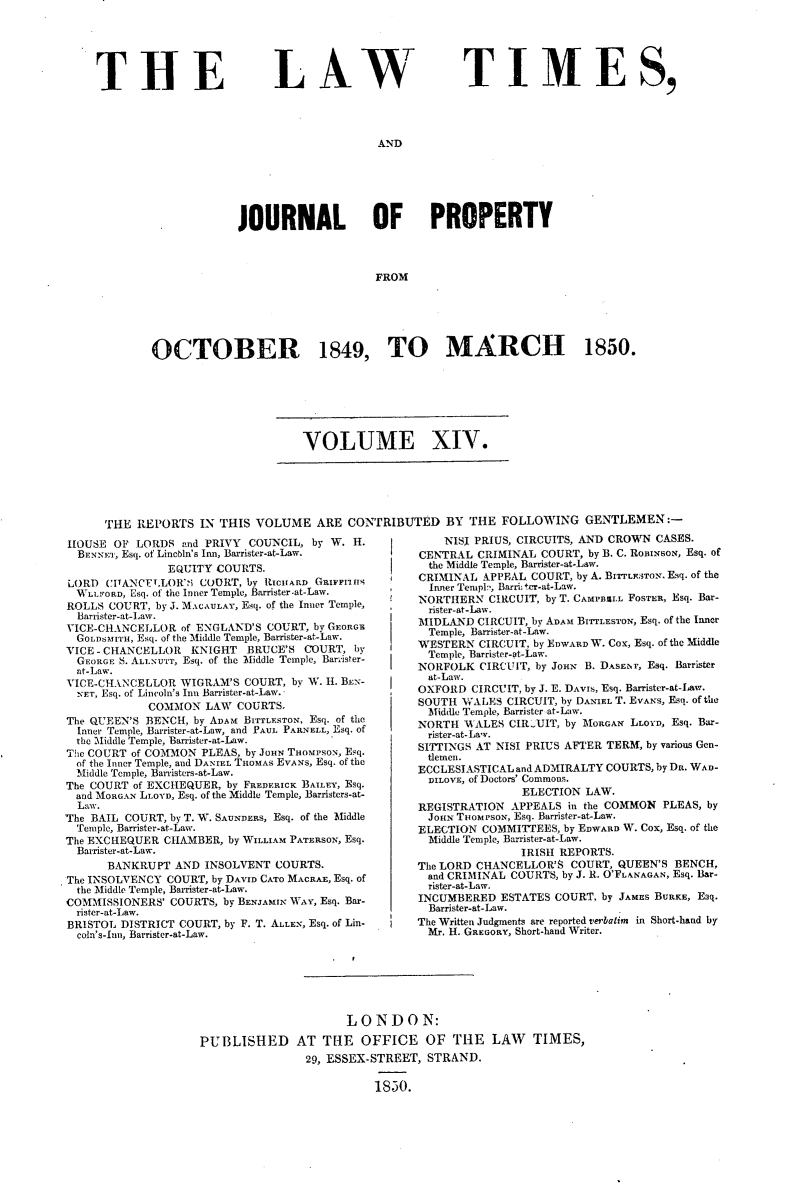 handle is hein.selden/lwtrpt0194 and id is 1 raw text is: 






TIHE


LAW


TIMES,


AND


             JOURNAL OF PROPERTY



                                 FROM






OCTOBER 1849, TO MARCH 1850.


VOLUME XIV.


THE  REPORTS  IN THIS VOLUME   ARE  CONTRIBUTED BY THE FOLLOWING GENTLEMEN:-


HOUSE  OF LORDS  and PRIVY COUNCIL,  by W. H.
  BENNEr, Esq. of Lincbin's Inn, Barrister-at-Law.
               EQUITY COURTS.
LORD  CI1ANCELLORi' COURT, by RICHARD GRIFFrIss
  WLLrORD, Esq. of the Inner Temple, Barrister at-Law.
ROLLS  COURT, by J. MACAULAY, Esq. of the Inner Temple,
  Barrister-at-Law.
VICE-CHANCELLOR  of ENGLAND'S COURT, by GEORGE
  GOLDSMITH, Esq. of the Middle Temple, Barnister-at-Law.
VICE - CHANCELLOR  KNIGHT  BRUCE'S COURT,  by
  GEORGE S. ALLNUTT, Esq. of the Middle Temple, Barnister-
  at-Law.
VICE-CHANCELLOR  WIGRAM'S  COURT, by W. H. BEN-
  NET, Esq. of Lincoln's Inns Barrister-at-Law.
            COMMON   LAW COURTS-
The QUEEN'S BENCH, by ADAM BITTLESTON, Esq. of the
  Inner Temple, Barrister-at-Law, and PAUL PARNELL, Esq. of
  the Middle Temple, Barrister-at-Law.
The COURT of COMMON PLEAS, by JOHN THOMPSON, Esq.
  of the Inner Temple, and DANIEL THOMAS EVANS, Esq. of the
  Msiddle Temple, Barristers-at-Law.
The COURT of EXCHEQUER, by FREDERICK BAILEY, Esq.
  and MORGAN LLOYD, Esq. of the Middle Temple, Barristers-at-
  Law.
The BAIL COURT, by T. W. SAUNDERS, Esq. of the Middle
  Temple, Barrister-at-Law.
The EXCHEQUER  CHAMBER, by WILLIAM PATERSON, Esq.
  Barrister-at-Law.
      BANKRUPT  AND  INSOLVENT COURTS.
The INSOLVENCY COURT, by DAVID CATO MACRAE, Esq. of
  the Middle Temple, Barrister-at-Law.
COMMISSIONERS'  COURTS, by BENJAMIN WAY, Esq. Bar-
  rister-at-Law.
BRISTOL DISTRICT COURT, by F. T. ALLEN, Esq. of Lin-
  coln's-Inn, Barrister-at-Law.


    NISI PRIUS, CIRCUITS, AND CROWN CASES.
CENTRAL  CRIMINAL COURT, by B. C. ROBINSON, Esq. of
  the Middle Temple, Barrister-at-Law.
CRIMINAL  APPEAL COURT, by A. BIrrLEF.TON. Esq. of the
  Inner Tenspi? Barrih ter-at-Law.
NORTHERN   CIRCUIT, by T. CAMPBIALL FOSTER, Esq. Bar-
  rister-at-Law.
MIDLAND  CIRCUIT, by ADAM BIrTLESTON, Esq. of the Inner
  Temple, Barrister-at-Law.
WESTERN  CIRCUIT, by EDWARD W. Cox, Esq. of the Middle
  Temple, Barrister-at-Law.
NORFOLK  CIRCUIT, by JoHN B. DASET, Esq. Barrister
  at-Law.
OXFORD  CIRCUIT, by J. E. DAVIS, Esq. Barrister-at-Law.
SOUTH  WALES CIRCUIT, by DANIEL T. EVANS, Esq. of the
  Middle Temple, Barrister at-Law.
NORTH  WALES  CIRCUIT, by MORGAN LLOYD, Esq. Bar-
  rister-at-Law.
SITTINGS AT NISI PRIUS AFTER TERM, by various Gen-
  tlemen.
ECCLESIASTICAL and ADMIRALTY COURTS, by DR. WAD-
  DILOVE, of Doctors' Commons.
                ELECTION LAW.
REGISTRATION  APPEALS in the COMMON PLEAS, by
  JOHN THOMPSON, Esq. Barrister-at-Law.
ELECTION  COMMITTEES, by EDWARD W. Cox, Esq. of the
  Middle Temple, Barrister-at-Law.
               IRISH REPORTS.
The LORD CHANCELLOR'S  COURT, QUEEN'S BENCH,
  and CRIMINAL COURTS, by J. R. O'FLANAGAN, Esq. Bar-
  rister-at-Law.
INCUMBERED  ESTATES COURT, by JAMES BURKE, Esq.
  Barrister-at-Law.
The Written Judgments are reported verbatim in Short-hand by
  Mr. H. GREGORY, Short-hand Writer.


                      LONDON:

PUBLISHED AT THE OFFICE OF THE LAW TIMES,
                29, ESSEX-STREET, STRAND.

                          18530.


