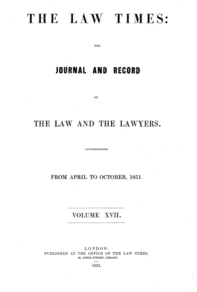 handle is hein.selden/lwtrpt0197 and id is 1 raw text is: 

THE


LAW


TIME


THE


      JOURNAL  AND  RECORD



               OF




THE  LAW   AND   THE  LAWYERS.


FROM APRIL TO OCTQBER, 1851.


VOLUME  XVII.


          LONDON:
PUBLISHED AT THE OFFICE OF THE LAW TIMES,
         29, ESSEX-STREtT, STRAND.
            1851.


