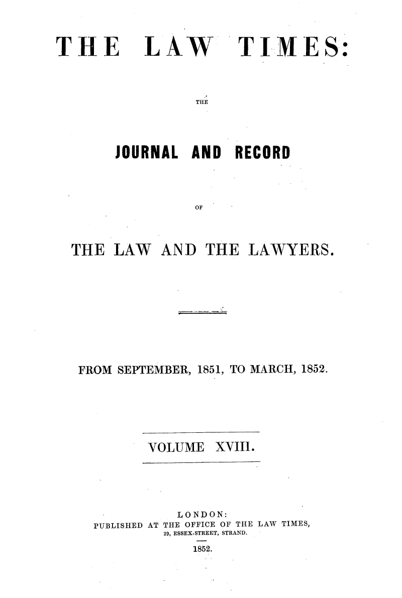 handle is hein.selden/lwtrpt0198 and id is 1 raw text is: 


THE


LAW


TIMES:


THE


     JOURNAL   AND  RECORD



               OF



THE  LAW   AND  THE   LAWYERS.


FROM SEPTEMBER, 1851, TO MARCH, 1852.


VOLUME  XVIII.


          LONDON:
PUBLISHED AT THE OFFICE OF THE LAW TIMES,
         29, ESSEX-STREET, STRAND.
            1852.


