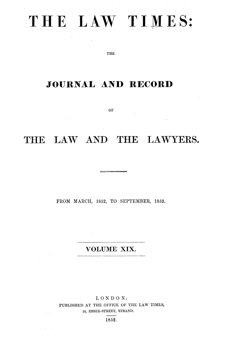 handle is hein.selden/lwtrpt0199 and id is 1 raw text is: 



THE


LAW


T  IMES:


THE


     JOURNAL AND RECORD



                  OF





THE LAW AND THE LAWYERS.


FROM MARCH, 1852, TO SEPTEMBER, 1852.








      VOLUME  XIX.








         LONDON:
 PUBLISHED AT THE OFFICE OF THE LAW TIMES,
      29, ESSEX-STREET, STRAND.
           1852.



