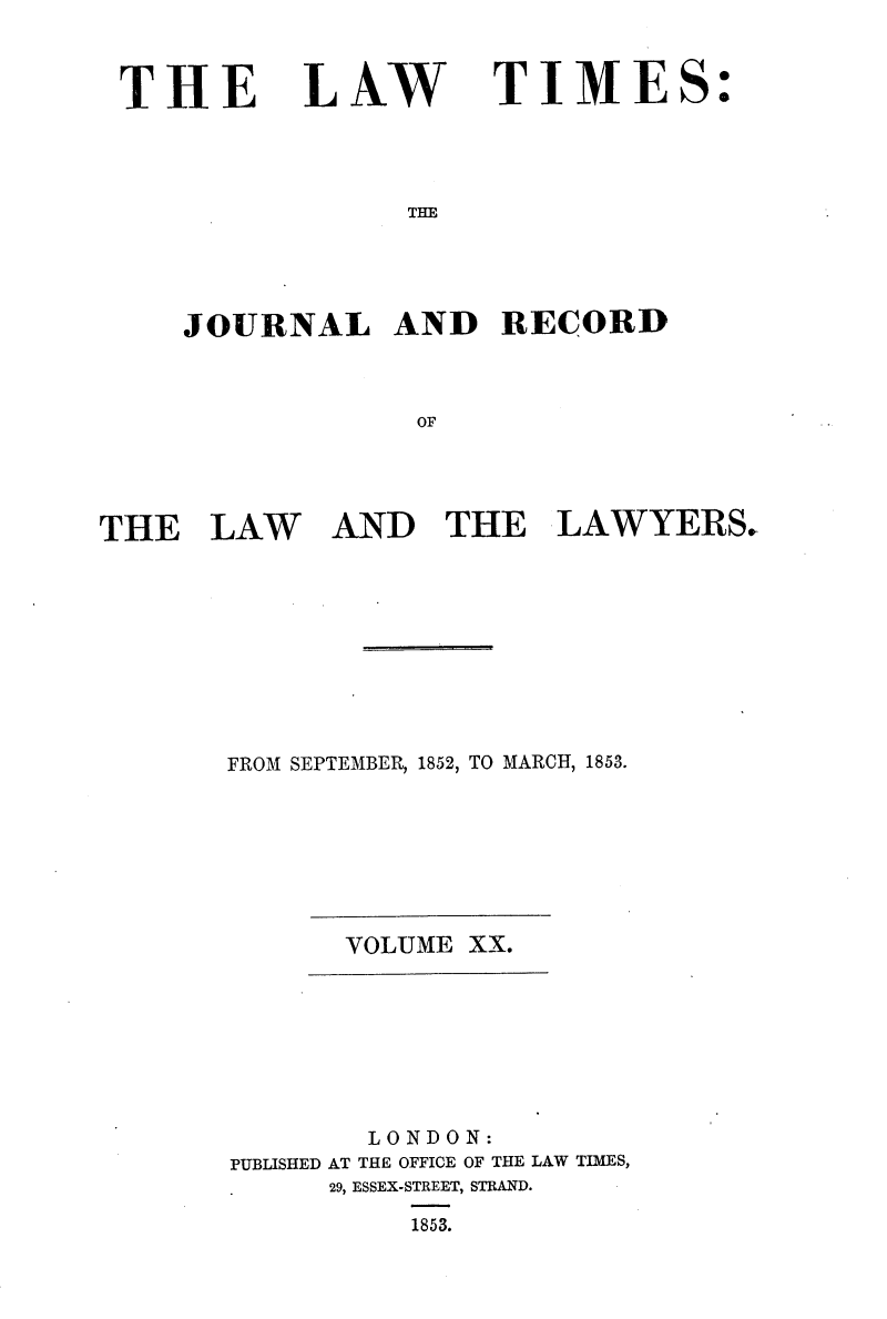 handle is hein.selden/lwtrpt0200 and id is 1 raw text is: 


THE


LAW


TIME


THE


JOURNAL AND RECORD


             OF


THE   LAW


AND   THE LAWYERS.


FROM SEPTEMBER, 1852, TO MARCH, 1853.


VOLUME XX.


        LONDON:
PUBLISHED AT THE OFFICE OF THE LAW TIMES,
      29, ESSEX-STREET, STRAND.
          1853.


S:


