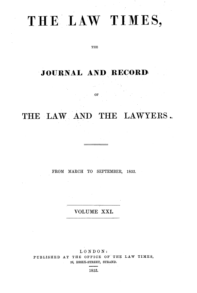 handle is hein.selden/lwtrpt0201 and id is 1 raw text is: 



THE LAW


TIMES,


THE


    JOURNAL AND RECORD



                 OF




THE   LAW   AND   THE   LAWYERS


FROM MARCH TO


SEPTEMBER,


1853.


VOLUME XXI.


           LONDON:
PUBLISHED AT THE OFFICE OF THE LAW TIMES,
         29, ESSEX-STREET, STRAND.

             1853.


