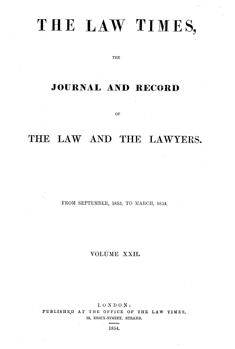 handle is hein.selden/lwtrpt0202 and id is 1 raw text is: 



THE


LAW


TIME


THE


     JOURNAL AND RECORD



                  OF




THE   LAW AND THE LAWYERS.


    FROM SEPTEMBER, 1853, TO MARCH, 1854.








          VOLUME XXII.








          LONDON:
PUBLISHE.D AT THE OFFICE OF THE LAW TIMES,
         29, ESSEX-STREET, STRAND.

              1854.


