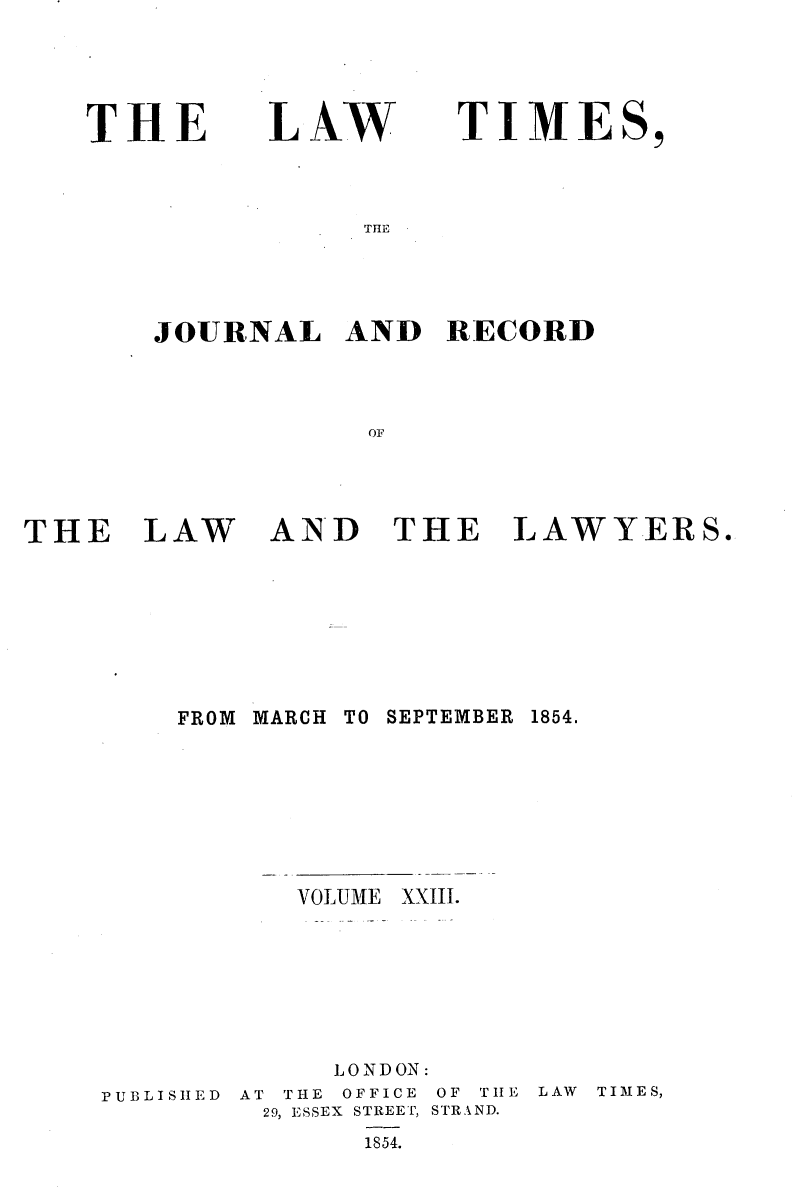 handle is hein.selden/lwtrpt0203 and id is 1 raw text is: 




THE


LAW


TIME


THE


JOURNAL AND RECORD



            OF


THE LAW


AND THE LAWYERS.


FROM MARCH


TO SEPTEMBER


VOLUME


PUBLISHED


     LONDON:
AT THE OFFICE OF TIIE
29, ESSEX STREET, STRAND.
       1854.


LAW TIMES,


1854.


XXIII.


