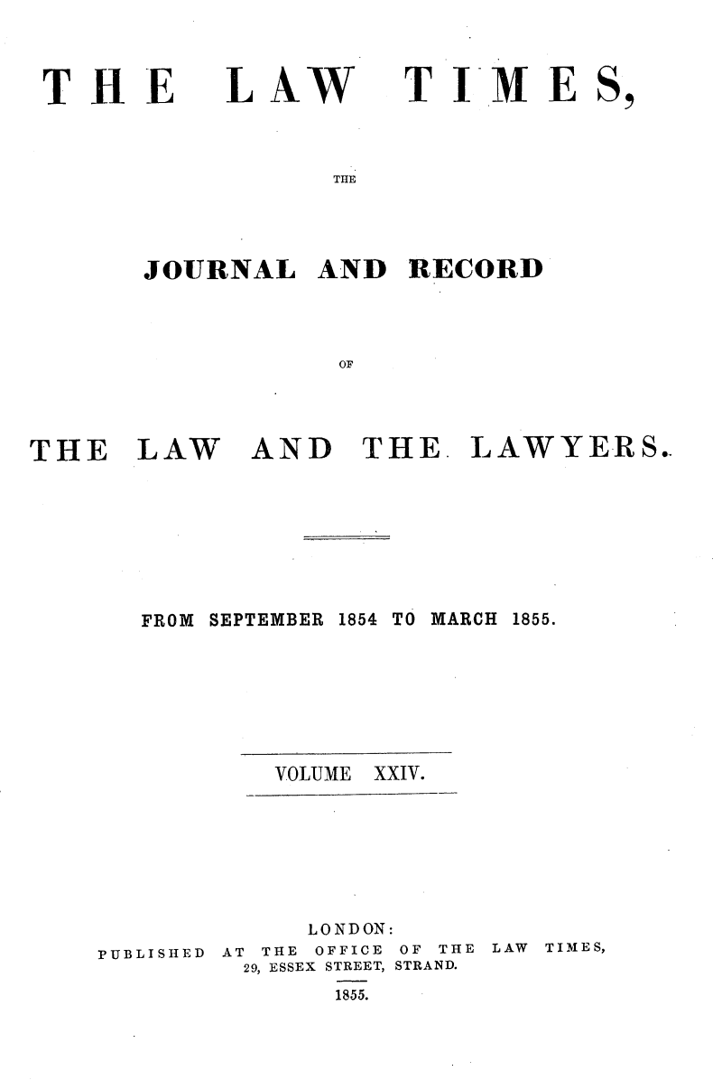 handle is hein.selden/lwtrpt0204 and id is 1 raw text is: 



THE


L AW


TIME


THE


JOURNAL   AND   RECORD



            OF


THE LAW


AND THE. LAWYERS.


FROM SEPTEMBER


VOLUME


PUBLISHED


1854 TO MARCH


1855.


XXIV.


     LONDON:
AT THE OFFICE OF THE LAW
29, ESSEX STREET, STRAND.
       1855.


TIMES,


