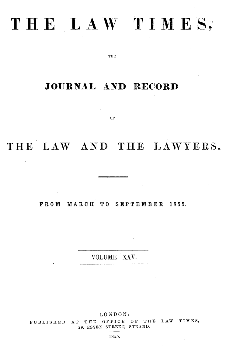 handle is hein.selden/lwtrpt0205 and id is 1 raw text is: 


THE


LAW


TIME


TIIE


JOURNAL   AND  RECORD




           OF


THE   LAW


AND   THE LAWYERS,


MARCH


TO SEPTEMBER


VOLUME


PUBLISHED


     LONDON:
AT THE OFFICE OF THE
29, ESSEX STREET, STRAND.
      1855.


LAW 'TIMES,


FROM


1855.


XXV.


S9



