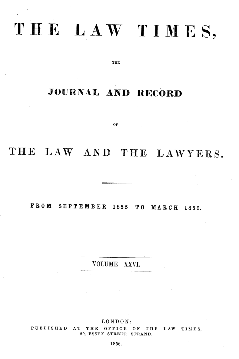 handle is hein.selden/lwtrpt0206 and id is 1 raw text is: 



THE


LAW


TIME


THE


JOURNAL   AND  RECORD




           OF


THE   LAW


FROM


AND   THE LAWYERS.


SEPTEMBER


1855 TO MARCH


VOLUME XXVI.


PUBLISHED


     LONDON:
AT THE OFFICE OF THE LAW TIMES,
29, ESSEX STREET, STRAND.
      1856.


1856.


