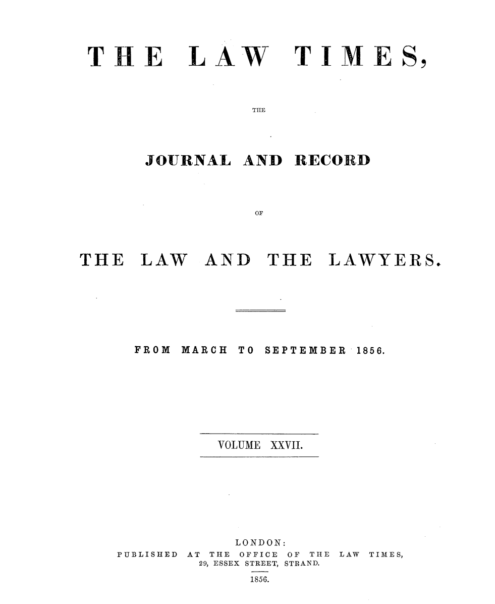 handle is hein.selden/lwtrpt0207 and id is 1 raw text is: 



THE


LAW


TIME


THE


JOURNAL   AND  RECORD



           OF


THE   LAW


AND   THE


LAWYERS.


MARCH


TO SEPTEMBER


VOLUME XXVII.


PUBLISHED


     LONDON:
AT THE OFFICE OF THE
29, ESSEX STREET, STRAND.
      1856.


LAW TIMES,


FROM


1856.


