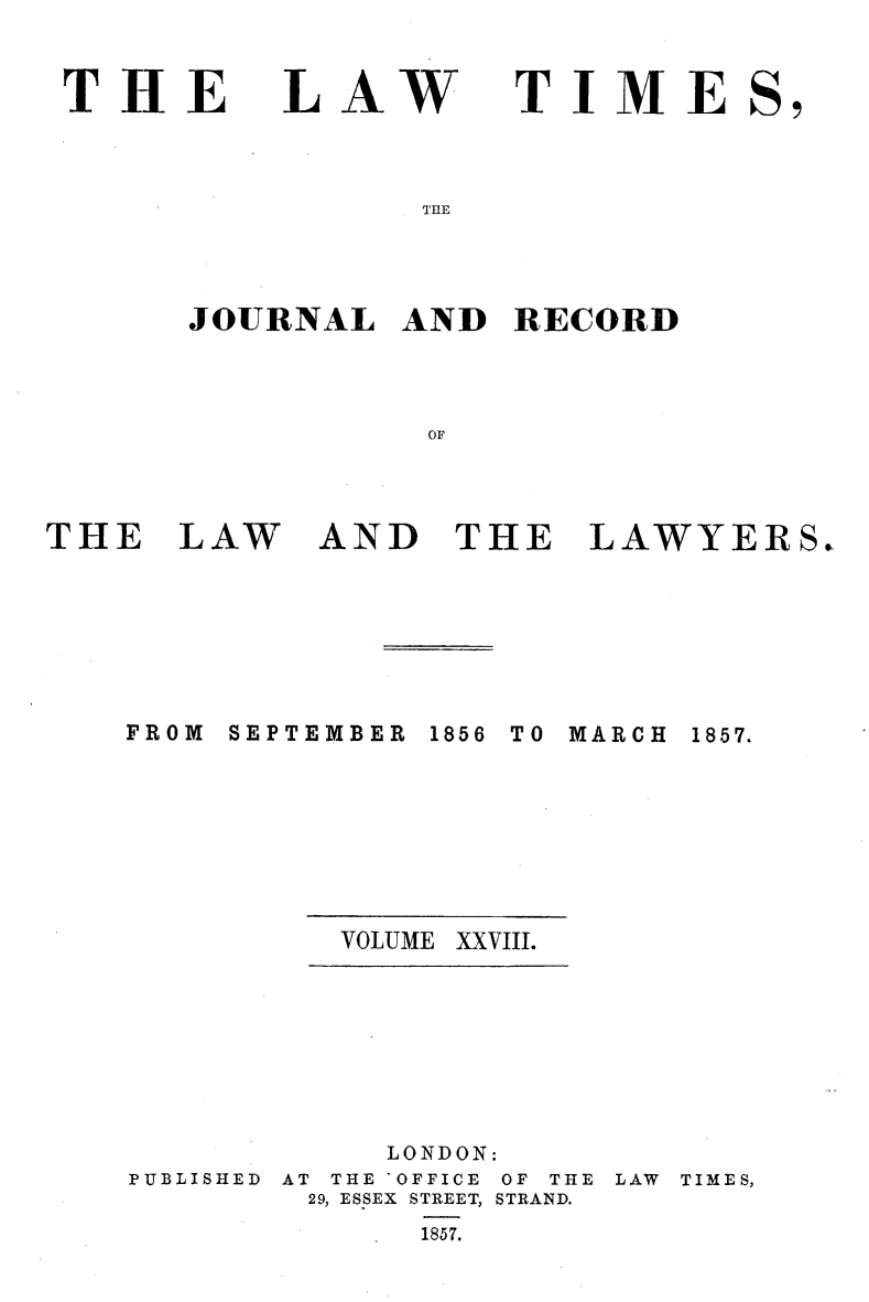 handle is hein.selden/lwtrpt0208 and id is 1 raw text is: 


THE


LAW


TIME


THE


JOURNAL   AND  RECORD




           OF


AND   THE LAWYERS


FROM SEPTEMBER


1856 TO MARCH


VOLUME XXVIII.


PUBLISHED


     LONDON:
AT THE OFFICE OF THE
29, ESSEX STREET, STRAND.
       1857.


LAW TIMES,


THE   LAW


1857.


