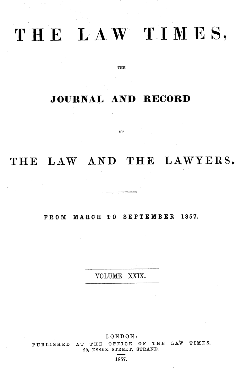 handle is hein.selden/lwtrpt0209 and id is 1 raw text is: 




THE


LAW


TIME


THE


JOURNAL   AND  RECORD



           OF


THE   LAW


AND   THE   LAWYERS.


MARCH


TO SEPTEMBER


VOLUME


PUBLISHED


     LONDON:
AT THE OFFICE OF THE
29, ESSEX STREET, STRAND.
      1857.


LAW TIMES,


FROM


1857.


XXIX.


