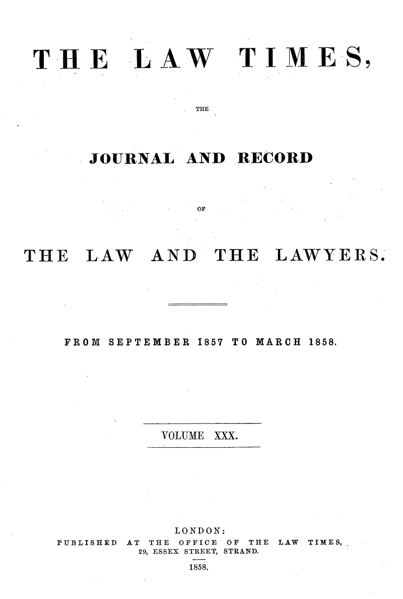 handle is hein.selden/lwtrpt0210 and id is 1 raw text is: 




THE


LAW


TIME


THE


JOURNAL   AND  RECORD



           OF


THE   LAW


AND   THE


LAWYERS.


SEPTEMBER


1857 TO MARCH


VOLUME


PUBLISHED


     LONDON:
AT THE OFFICE OF THE
29, ESSEX STREET, STRAND.
      1858.


LAW TIMES,


FROM


1858.


XXX.


