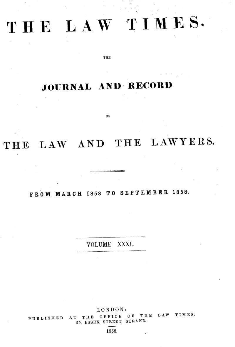 handle is hein.selden/lwtrpt0211 and id is 1 raw text is: 

THE


LAW


T  I M  E


THE


JOURNAL   AND   RECORD

            OF


THE


LAW


AND


THE


LAWYERS.


FROM MARCH 1858 TO SEPTEMBER 1858.




           VOLUME XXXI.





             LONDON:
PUBLISHED AT THE OFFICE OF THE LAW TIMES,
         29, ESSEX STREET, STRAND.
              1858.


S,


