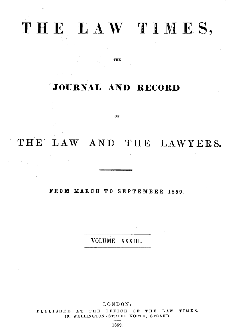 handle is hein.selden/lwtrpt0213 and id is 1 raw text is: 



THE


LAW


TIME


THP


JOURNAL   AND   RECORD



            OF


THE LAW


AND THE


LAWYERS.


MARCH


TO SEPTEMBER


VOLUME XXXIII.


            LONDON:
PUBLISHED AT THE OFFIC.E OF THE LAW
     19, WELLINGTON - STREET NORTH, STRAND.


TIMES,


1859


FROM


1859.


