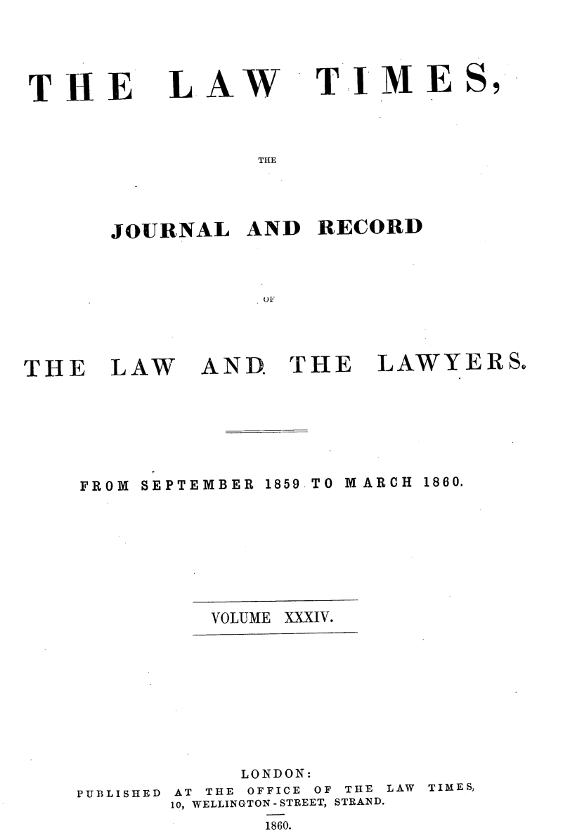 handle is hein.selden/lwtrpt0214 and id is 1 raw text is: 



THE


LAW


TIM E


THE


JOURNAL   AND   RECORD


           ( fl~


THE


LAW


AND THE


LAWYERSo


FROM SEPTEMBER 1859 TO M ARCH 1860.






          VOLUME XXXIV.







             LONDON:
PUBLISHED AT THE OFFICE OF THE LAW TIMES,
       10, WELLINGTON - STREET, STRAND.
              1860.


