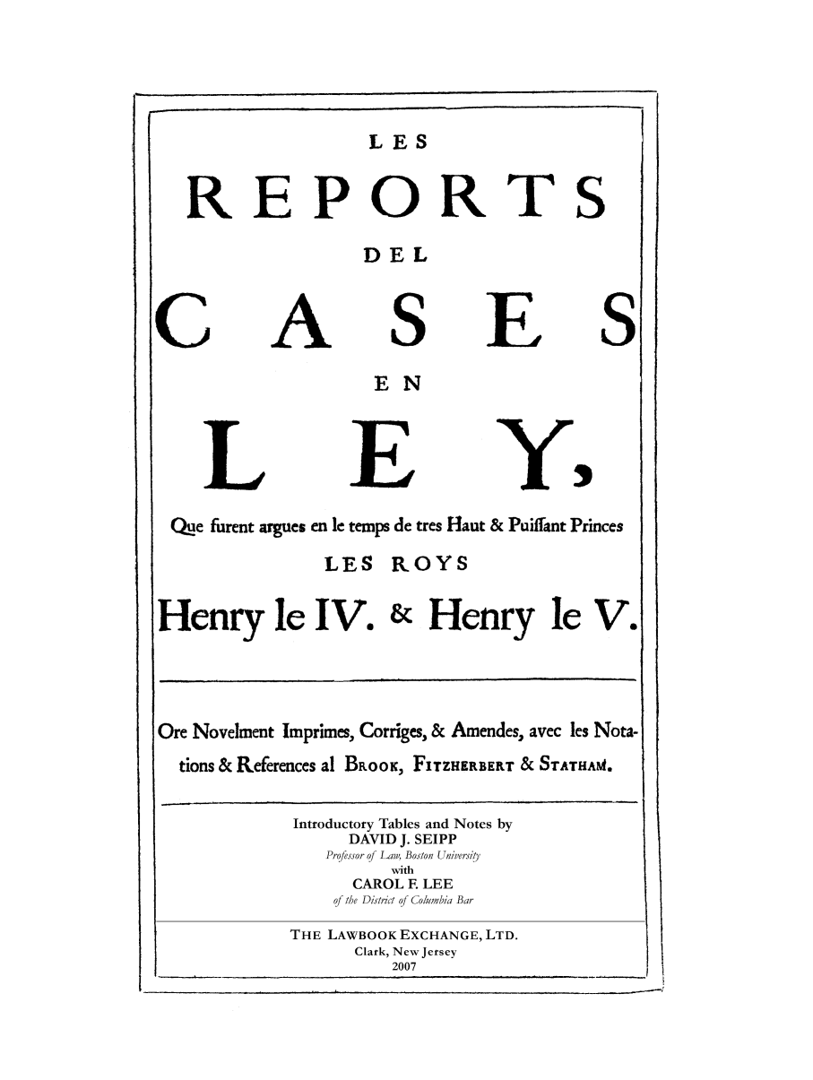 handle is hein.selden/maynyear0006 and id is 1 raw text is: LES
REPORTS
DEL
CASES
E N
L E Y
Que furent argues en le temps de tres Haut & Puiffant Princes
LES ROYS
Henry le IV. & Henry le V.
Ore Novelment Imprimes, Corriges, & Amendes, avec les Nota-
tions & References al BRooK, FITZHERBERT & STATHAM4.
Introductory Tables and Notes by
DAVID J. SEIPP
Professor o Law, Boston UniversiUt
with
CAROL F LEE
q/ the District of Columbia Bar
THE LAWBOOK EXCHANGE, LTD.
Clark, New Jersey
2007


