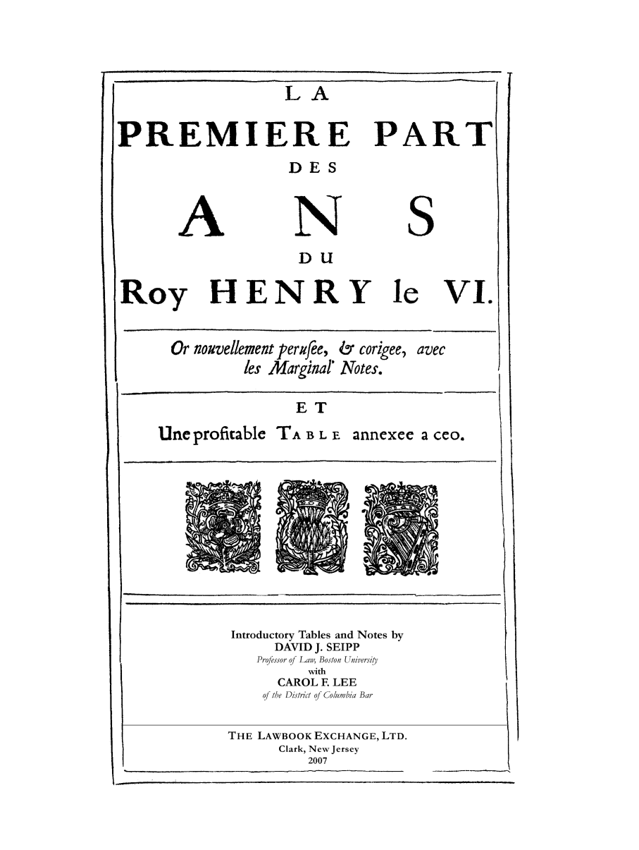 handle is hein.selden/maynyear0007 and id is 1 raw text is: LA

PREMIERE PAR

DES
N

S

DU

Roy HENRY le

VI.

Or nouvellement perfee, & corigee, avec
les Marginal' Notes.
ET
Une profitable TA B L E annexee a ceo.

Introductory Tables and Notes by
DAVID J. SEIPP
Professor qf Law, Boston Universi'ty
with
CAROL F LEE
of the District qf Columbia Bar
THE LAWBOOK EXCHANGE, LTD.
Clark, New Jersey
2007

A


