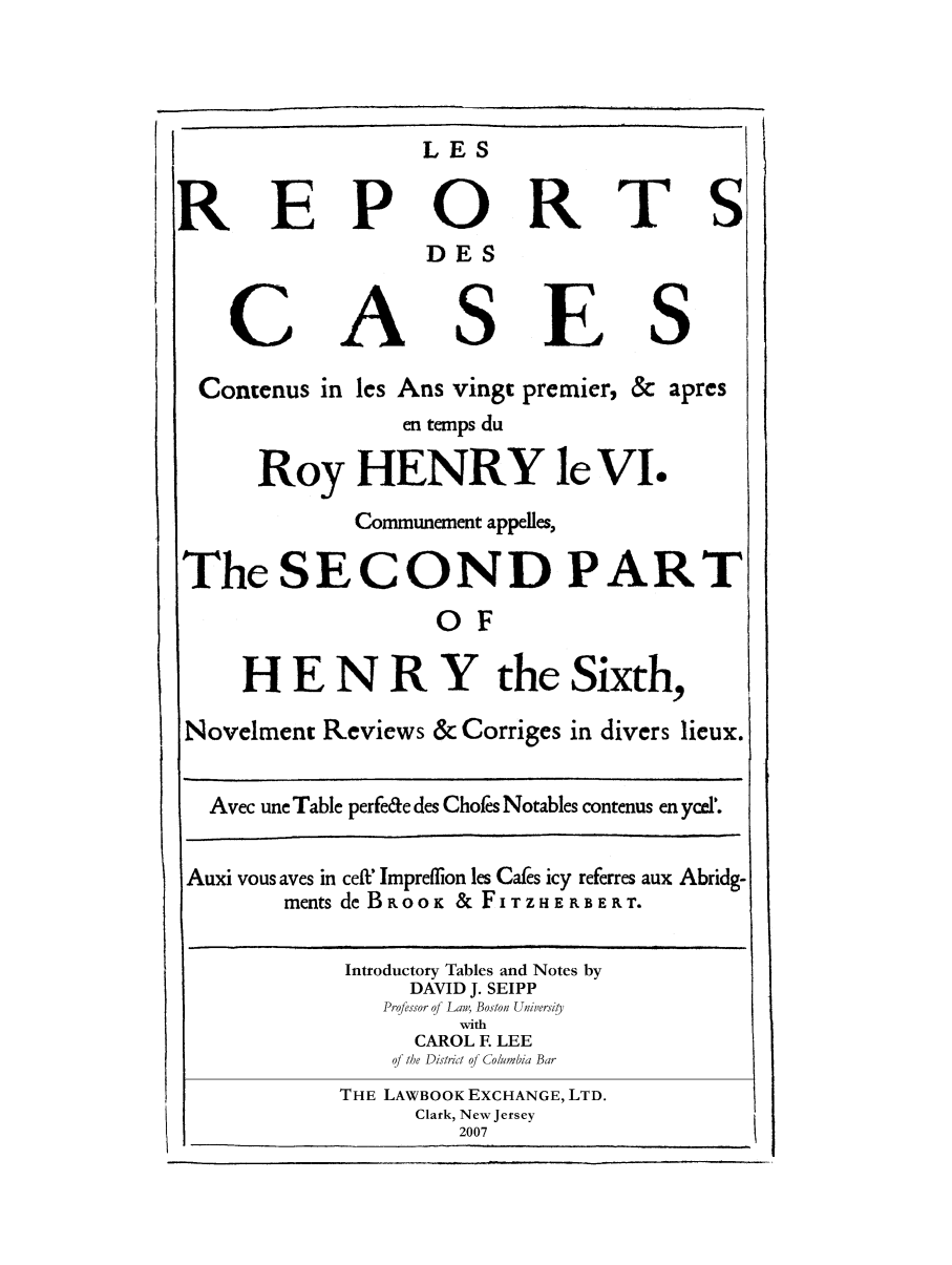 handle is hein.selden/maynyear0008 and id is 1 raw text is: LES

E P

A

0
DES

S

R

E

T S

S

Contenus in les Ans vingt premier, & apres
en temps du
Roy HENRY le VI.
Communement appelles,
The SECOND PART
OF
H E N R Y the Sixth,
Novelment Reviews & Corriges in divers lieux.
Avec une Table perfe&e des Chofes Notables contenus en ycel'.
Auxi vous ayes in cell' Impreflion les Caks icy referres aux Abridg-
ments de BRoo   & FITZHERBERT.
Introductory Tables and Notes by
DAVID J. SEIPP
Professor of La, Boston Uhiwersiy
with
CAROL F LEE
of the Distct of Columbia Bar
THE LAWBOOK EXCHANGE, LTD.
Clark, New Jersey
2007

R

C


