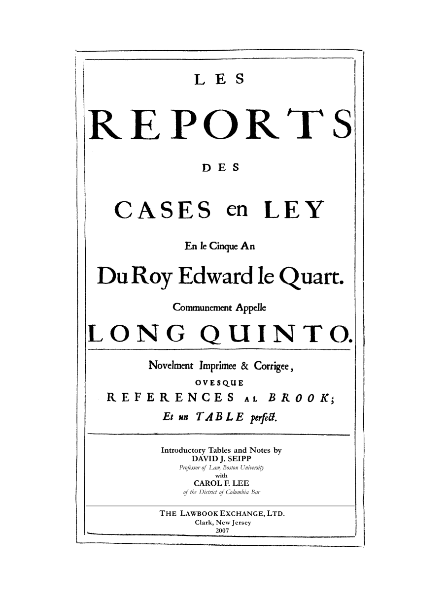 handle is hein.selden/maynyear0010 and id is 1 raw text is: LES
REPORTS
DES
CASES en LEY
En le Cinque An
Du Roy Edward le Quart.
Communement Appelle
LONG QUINTO.
Novelment Imprimee & Corrigee,
OVESQUE
REFERENCES AL BROOK;
Et m TAB L E perfeil.
Introductory Tables and Notes by
DAVID J. SEIPP
Pro/essor of Law, Boston University
with
CAROL F LEE
q/ the District of Columbia Bar
THE LAWBOOK EXCHANGE, LTD.
Clark, New Jersey
2007


