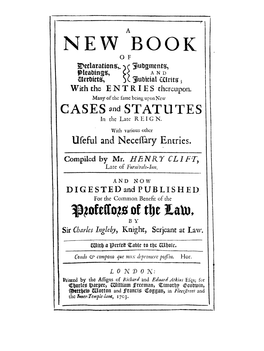 handle is hein.selden/nbdecpv0001 and id is 1 raw text is: NEW

BOOK

OF
jI ea!bings,      A N D
With the E N T R I E S thereupon.
Many of the fame being upon New
CASES and STATUTES
In the Late REIGN.
With various other
Ufeful and Neceffary Entries.
Compiled by Mr. HE N& X CL I F-T,
Late of Furniials-Inn.
AND NOW
DIGESTED and PUBLISHED
For the Common Benefit of the
1 ofcfos of tbt f LAWm
BY

Sir Charles Ingleby, Knight,

Serjeant at Law.

1Utb a j~r~~zable to tiic aljoc

Condo &   compono que mox dcpromerc po/inz.

Hor.

LONDOON:
Printed by the Afligns of Richard and Edward Atkins Ef-s; for
C br~ro I) arper, Iiffliain frant, Ztmotlj  oown,
Me ttijeW MttoOt and ffrnCiO CoffggaT, in Feetflreet and
the Ther-lemple-lane, 1 7c3.


