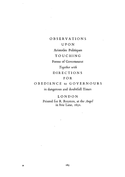 handle is hein.selden/obvapqs0001 and id is 1 raw text is: 









       OBSERVATIONS
             UPON
         Aristotles Politiques
         TOUCHING
         Forms of Government
            Together with
         DIRECTIONS
              FOR
OBEDIENCE to GOVERNOURS
     in dangerous and doubtfull Times

           LONDON
    Printed for R. Royston, at the Angel
          in Ivie Lane, 1652.


