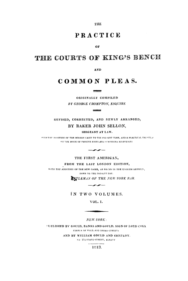 handle is hein.selden/pcourben0001 and id is 1 raw text is: PRACTICE
OF
THE COURTS OF KING'S BENCH
AND
COMMON PLEAS.
ORIGINALLY COMPILED
BY GEORGE CROMPTON, ESQUIRE,
REVISED, CORRECTED, AND NEWLY ARRANGED,
BY BAKER JOHN SELLON,
SERGEANT AT LAW.
V11It THP ADDITION OF TIlt MODERN CASES TO THE PRE ENT TI2MF, AND A PRACTICATL TRP IT[-k'
ON I HE MODE OF PASSING FINFS AND S,'FFFRINU RFCOVD IRI
THE FIRST AMERICAN,
FROM THE LAST LONDON EDITION,
IS T  TIlE ADDITION OF THE NEW CASES, AS FO  ND IN TIlE ENGLISH HEPOPr ,
DOWN TO THE PRESIMT DAY.
kvLEMA4N OF THE NFI- YORK AR.
IN TWO VOLUMES.
'OL. I.
NVE If' YORK:
TA PLISHED BY GOULD, BANKS AND GOULD, SIGN OF LORD COEI
CORNS A OF WALL AND BROAD-STREFTS
AND BY WILLIAM GOULD AND COMIPANY.
NO Il ISTATE-STREET, ALBANY
............°
1 11 113.


