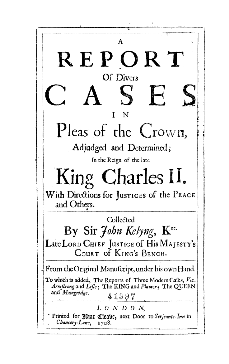 handle is hein.selden/plcrokc0001 and id is 1 raw text is: A
REPORT
Of Divers
C,, A SE
IN
Pleas of the Crown,
Adjudged and Determined,
In the Reign of the late
King Charles II.
With Diredions for JUSTICES of the PEACE
and Others.
Colleted
By Sir jobn Kelyng, Knt.
Late LORD CHIEF JUSTICE of HiS MAJESTY'S
CoURT of KING'S BENCH.
From the Original Manufcript, under his own Hand.
To which is added, The Reports of Three Modern Cafes, Viz.
Armftrong and Life; The KING and Plumer 5 The QUEEN
and Margridge.      7
LONDON,
Printed for  a thatleab, next Door to Serjeants-Inn in
Chancery-Lane,  i 708.


