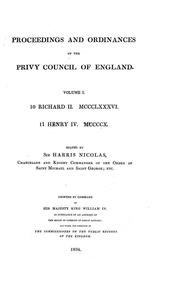 handle is hein.selden/porpvyce0001 and id is 1 raw text is: 










PROCEEDINGS AND ORDINANCES


                     OF THE



  PRIVY COUNCIL OF ENGLAND.


                 VOLUME I.



     10 RICHARD II. MCCCLXXXVI.




        1i HENRY IV. MCCCCX.





                  EDIT-ED BY

          SIR HARRIS NICOLAS,

CHANCELLOR AND KNIGHT COMMANDER OF THE ORDER OF
       SAINT MICHAEL AND SAINT GEORGE; ETC.







               PRINTED BY COMMAND
                     o1

          HIS MAJESTY KING WILLIAM IV.
              IN PURSUANCE OF AN ADDRESS OF
            THE HOUSE OF COMMONS OF GREAT BRITAIN;
                AND UNDAR THA DIRECTION OP
       THE COMMISSIONERS ON THE PUBLIC RECORDS
                OF THE KINGDOM.


1834.


