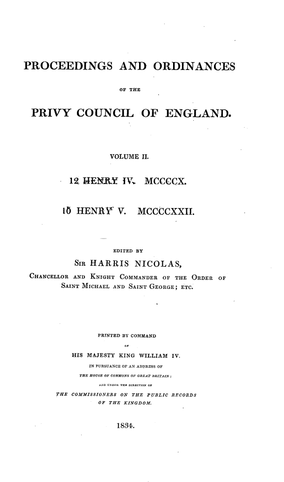 handle is hein.selden/porpvyce0002 and id is 1 raw text is: 










PROCEEDINGS AND ORDINANCES



                     OF THE



  PRIVY COUNCIL OF ENGLAND.


                  VOLUME 11.



         12 M4ENRY IV     MCCCCX.




       1O HENRY V. MCCCCXXIL.






                   EDITED BY

          SIR HARRIS NICOLAS,

CHANCELLOR AND KNIGHT COMMANDER OF THE ORDER OF

       SAINT MICHAEL AND SAINT GEORGE; ETC.


         PRINTED BY COMMAND
               o1

   HIS MAJESTY KING WILLIAM IV.

       IN PURSUANCE OF AN ADDRESS OF
     THE HOUSE OF COMMONS OF GREAT BRITAIN;
          AND U rDEIt THE DIRECTION OF
THE COMMISSIONERS ON THE PUBLIC RECORDS
         OF THE KINGDOM.


1834.



