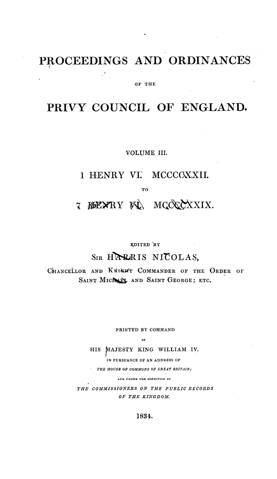 handle is hein.selden/porpvyce0003 and id is 1 raw text is: 









PROCEEDINGS AND ORDINANCES


                      OF THE



  PRIVY COUNCIL OF ENGLAND.


          VOLUME III.



1 HENRY VI MCCCOXXII.

              TO


  n BERY        MQ XIX.


                   ADITED B3Y

          Sim H IERIS   NICOLAS,

CkIANCELLOR AND KTdiNT COMMANDER OF THE ORDER OF
       SAINT MICA  AND SAINT GEORGE; ETC.







               PRINTED BY COMMAND


          HIS SAJESTY KING WILLIAM IV.

             IN PURSUANCE OF AN ADDRESS OF
           THE HOUSE OF COMMONS OF GREAT BRITAIN;


         AND UNDER THE DIRECTION OF

THE COMMISSIONERS ON THE PUBLIC BECORDS
         OF THE KINGDOM.


1834.


