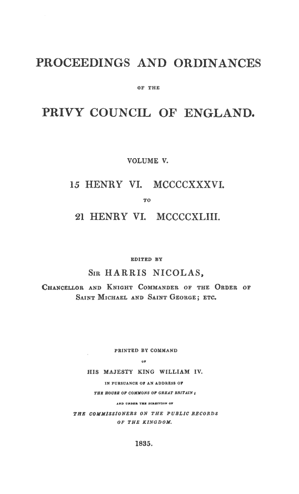 handle is hein.selden/porpvyce0005 and id is 1 raw text is: 








PROCEEDINGS AND ORDINANCES


                     OF THE



 PRIVY COUNCIL OF ENGLAND.


            VOLUME V.



15 HENRY VI. MCCCCXXXVI.

               TO


 21 HENRY VI. MCCCCXLIII.


                  EDITED BY

          SI HARRIS NICOLAS,

CHANCELLOR AND KNIGHT COMMANDER OF THE ORDER OF
       SAINT MICHAEL AND SAINT GEORGE; ETC.







               PRINTED BY COMMAND


         HIS MAJESTY KING WILLIAM IV.

             IN PURSUANCE Of AN ADDRESS OF
           THE HOUSE OF COMMONS OP GREAT BRITAIN
               AND UXDER TEX DIRNTION ON

      THE COMMISSIONERS ON THE PUBLIC BBCORDS
               OF THE KINGDOM.


1835.


