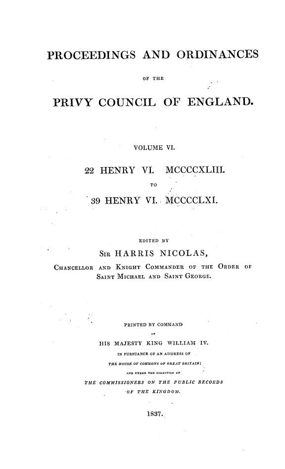 handle is hein.selden/porpvyce0006 and id is 1 raw text is: 







PROCEEDINGS AND ORDINANCES


                     OF THE



 PRIVY COUNCIL OF ENGLAND.


           VOLUME VI.



22 HENRY VI. MCCCCXLIII.

               TO


 39 HENRY VI. MCCCCLXI.


CHANCELLOR


         EDITED BY

 SIR HARRIS NICOLAS,

 AND KNIGHT COMMANDER OF THE ORDER OF
SAINT MICHAEL AND SAINT GEORGE.


         PRINTED BY COMMAND


   HIS MAJESTY KING WILLIAM IV.
       IN PURSUANCE OF AN AT)DRESS OF
     THE HOUSE OF COMMONS OF GREAT BRITAlN4
         AND UNDiD TUD DILtNCTION OW

THE COMMISSIONEBS ON THE PUBLIC RECORDS
         .OF THE KINGDOM.


1837.


