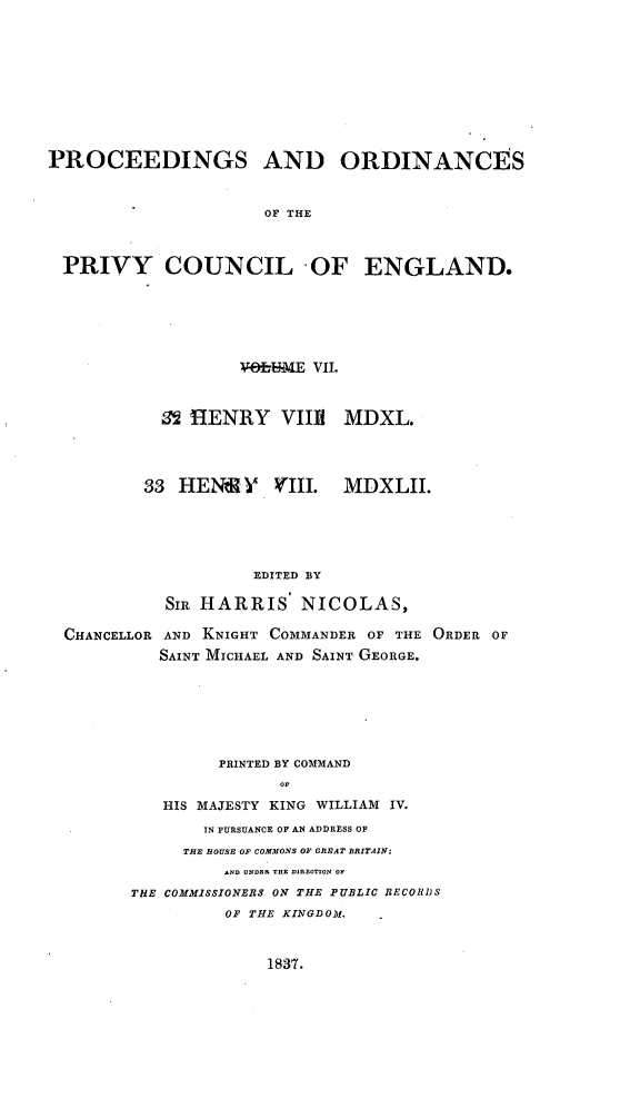 handle is hein.selden/porpvyce0007 and id is 1 raw text is: 










PROCEEDINGS AND ORDINANCES


                      OF THE



 PRIVY COUNCIL OF ENGLAND.


                  V43--hFWE VII.



          SHIENRY VIERi MDXL.




        33 HEN    Y  VIII.  MDXLII.





                   EDITED BY

          SIR HARRIS NICOLAS,

CHANCELLOR AND KNIGHT COMMANDER OF THE ORDER OF
          SAINT MICHAEL AND SAINT GEORGE.







               PRINTED BY COMMAND
                      oF

          HIS MAJESTY KING WILLIAM IV.
              IN PURSUANCE OF AN ADDRESS OF
            THE ROUSE OF COMMONS OF GREAT BRITAIN;
                AND UNDER TOE DIROTION OF
       THE COMMISSIONERS ON THE PUBLIC RECOR1JS
                OF THE KINGDOM,


1837.


