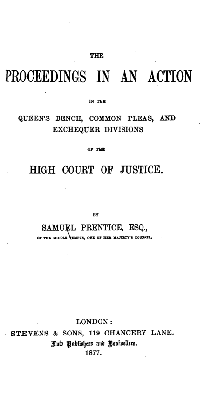 handle is hein.selden/prcacqu0001 and id is 1 raw text is: 





THE


PROCEEDINGS IN AN ACTION

                  IN THE

   QUEEN'S BENCH, COMMON PLEAS, AND
          EXCHEQUER DIVISIONS

                  OF THI


HIGH COURT OF


JUSTICE.


       SAMU] L PRENTICE, ESQ.,
       OF THE MIDDLE \EMPLE, ONE OF HEIL XJSTYTS COUNAZI.









              LONDON:
STEVENS & SONS, 119 CHANCERY LANE.
         3fv rablis~tas alb g  tuhsUzrs.
                1877.


