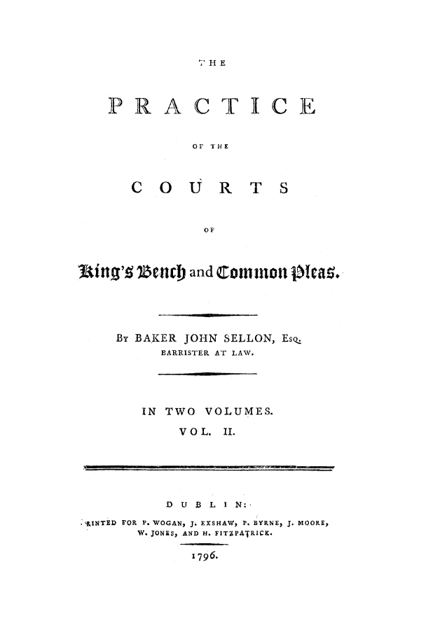 handle is hein.selden/prcpkinbc0002 and id is 1 raw text is:  HE

PRACTICE
OF THE

COURT

Uin9',q IeCnr and COM Ilon 0   a'.
By BAKER JOHN SELLON, EsQ.
BARRISTER AT LAW.

IN TWO VOLUMES.
VOL. II.

D U B L I N:
'INTEiD FOR P. WOGAN, J. EXSHAW, P. BYRNE, J. MOORE,
W. JONES, AND H. FITZPATRICK-

1796.


