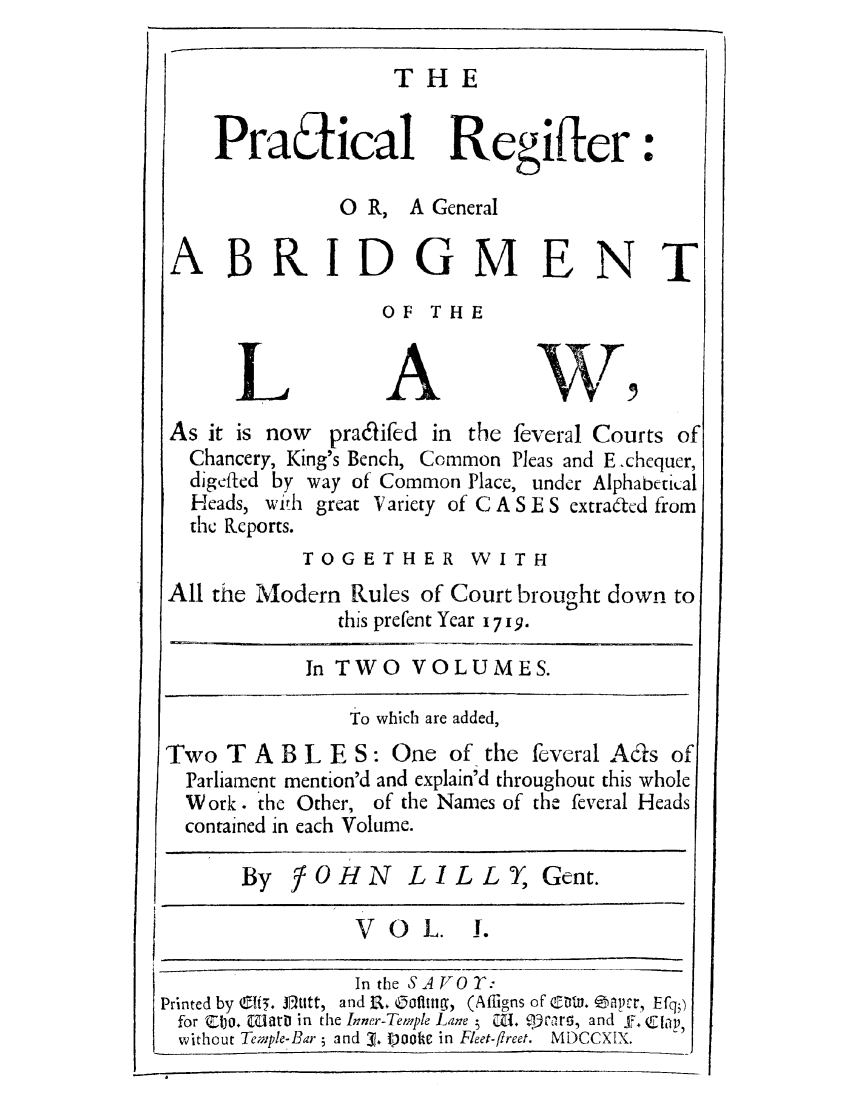 handle is hein.selden/pregabo0001 and id is 1 raw text is: THE

Pratical Regifter
0 R, A General
ABRIDGMENT
OF THE
LAWW
As it is now pradifed in the feveral Courts of
Chancery, King's Bench, Common Pleas and E -chcquer,
digefltcd by way of Common Place, under Alphabetical
Heads, with great Variety of C A S E S extrafcd from
the Rcports.
TOGETHER WITH
All the Modern Rules of Court brought down to
this prefent Year 1719.
In TWO VOLUMES.
To which are added,
Two TABLES: One of the feveral Ads of
Parliament mention'd and explain'd throughout this whole
Work. the Other, of the Names of the feveral Heads
contained in each Volume.
By     OHN     LILLY, Gent.
VOL.       1.
In the SAVO^:
Printed by eft5. J]titt, and t. oifitg, (Affigns of' G D.  ,pcr, Efq;)
for CIjO. wiatD in the Inner-Tewple Lane i CZ'  qovIru and f,. Clp,
without Temple-Bar 5 and 3?. )ooc in Fleet-freet. MDCCXIX.



