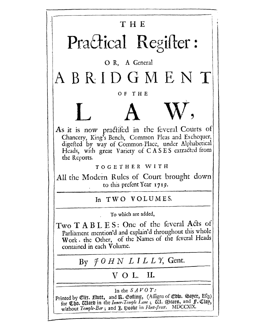 handle is hein.selden/pregabo0002 and id is 1 raw text is: THE

PraEical Reiftler:
0 R, A General
ABRIDGMENT
OF THE
LAW,
As it is now pra6lifed in the feveral Courts of
Chancery, King's Bench, Common Pleas and Exchequer,
digefted by way of Common Place, under Alphabetical
Heads, with great Variety of C A S E S cxtrafcd from
the Keports.
TOGETHER WITH
All the Modern Rules of Court brought down
to this prcfent Year 1719.
In TWO     VOLUMES.
To which are added,
Two T A B L E S: One of the feveral A&s of
Parliament mention'd and explain'd throughout this whole
Work. the Other, of the Names of the fcvcral Heads
contained in each Volume.
By JOHN LILLY, Gent.
VO     L.  1I.
In the SA VO T:
Printed by Ct5 . Otitt, and R&.  oflinm, (Affigns of tJ. i6aper, Efq;)
for Ea. [Giarbt in the Inner-Temple Lane 5 u. mearo, and F, Clay,
without Temple-Bar ; and 1. Ipooke in Fleet-flreet. MDCCXIX.


