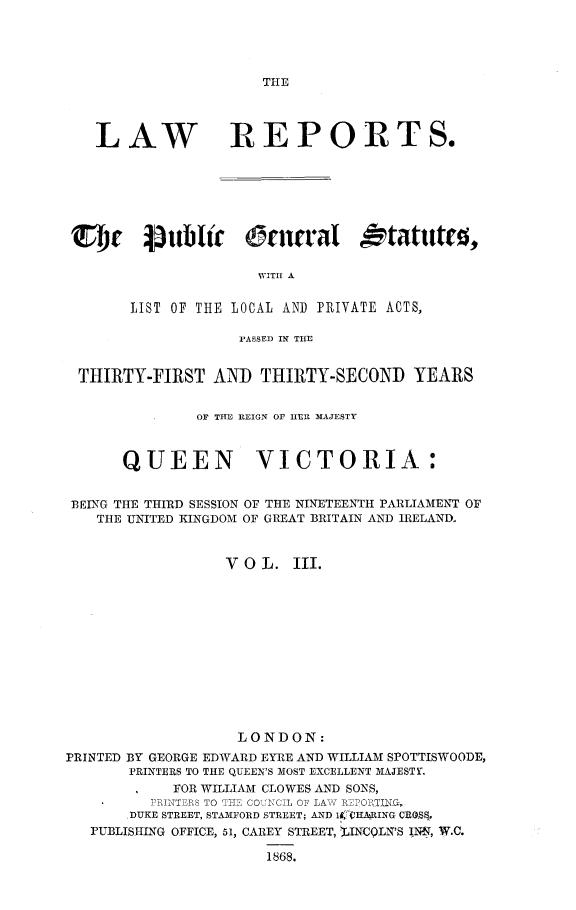 handle is hein.selden/pubgena0003 and id is 1 raw text is: 




THE


   LAW REPORTS.







 SI1, 43tiblir Crn'faI tatut(0,

                      NVITH A

       LIST OF THE LOCAL AND PRIVATE ACTS,

                    PASSED IN THE


 THIRTY-FIRST AND THIRTY-SECOND YEARS


               OF THE REIGN OF HlER MAJESTY



      QUEEN VICTORIA:


 BEING THE THIRD SESSION OF THE NINETEENTH PARLIAMENT OF
   THE UNITED KINGDOM OF GREAT BRITAIN AND IRELAND.


                  V 0 L. III.













                  LONDON:
PRINTED BY GEORGE EDWARD EYRE AND WILLIAM SPOTTISWOODE,
       PRINTERS TO THE QUEEN'S MOST EXCELLENT MAJESTY.
            FOR WILLIAM CLOWES AND SONS,
          PINTERS TO TE COULCIL OF LAVR 11O1TICC,
       DUKE STREET, STAMFORD STREET; AND ll I, ARING CRO5.
   PUBLISHING OFFICE, 51, CAREY STREET, %INCQLN'S INN, W.C.

                       1868.



