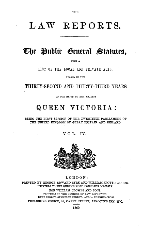 handle is hein.selden/pubgena0004 and id is 1 raw text is: 


THE


   LAW REPORTS.







CT~   brIublir O@tneral Otatuttel

                     WITH A

       LIST OF THE LOCAL AND PRIVATE ACTS,

                   PASSED IN TE


 THIRTY-SECOND AND THIRTY-THIRD YEARS


               OF THE REIGN OF HER MAJESTY



      QUEEN VICTORIA:


 BEING THE FIRST SESSION OF THE TWENTIETH PARLIAMENT OF
   THE UNITED KINGDOM OF GREAT BRITAIN AND IRELAND.


                  V O L. IV.


                    LONDON:
PRINTED BY GEORGE EDWARD EYRE AND WILLIAM SPOTTISWOODE,
       PRINTERS TO THE QUEEN'S MOST EXCELLENT MAJESTY.
            FOR WILLIAM CLOWES AND SONS,
          PRINTERS TO THE COUNCIL OF LAW REPORTING,
       DUKE STREET, STAMFORD STREET; AND 14. CHARING CROSS.
   PUBLISHING OFFICE, 51, CAREY STREET, LINCOLN'S INN, W.C.

                       1869.


