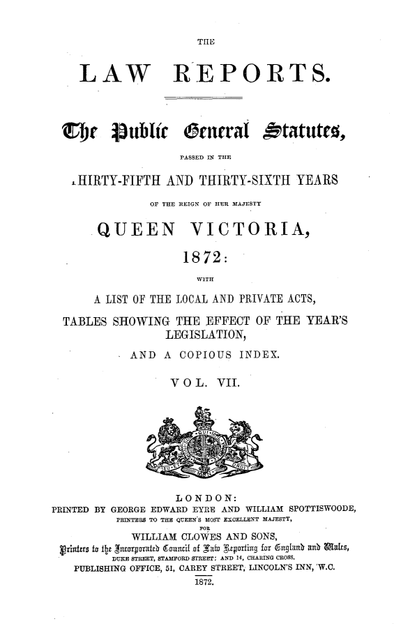 handle is hein.selden/pubgena0007 and id is 1 raw text is: 


THE


   LAW REPORTS.




CDC luWlic     Ornral Otatut0,

                  PASSED IN THE

  LHIRTY'FIFTH AND TIIRTY-SIXTH YEARS

              OF THE REIGN OF HER MAJESTY


     QUEEN          VICTORIA,


                   1872:
                     WITH

     A LIST OF THE LOCAL AND PRIVATE ACTS,

TABLES SHOWING THE EFFECT OF THE YEAR'S
                LEGISLATION,

           AND A COPIOUS INDEX.


                 VOL. VII.


                   LONDON:
PRINTED BY GEORGE EDWARD EYRE AND WILLIAM SPOTTISWOODE,
          PRINTERS TO THE QUEENIS MOST EXCELLENT MAJESTY,
                       FOE
            WILLIAM CLOWES AND SONS,
 Fzhxfrrs ta fltz jitcoroxat0 gzumtil jof _Tafj Yagorfiax fzr gnlant  Unb Wt
         DUKE STREET, STAMFORD STREEr: AND 14, CHARING CROSS.
   PUBLISHING OFFICE, 51, CAREY STREET, LINCOLN'S INN, 'W.C.
                      1872.


