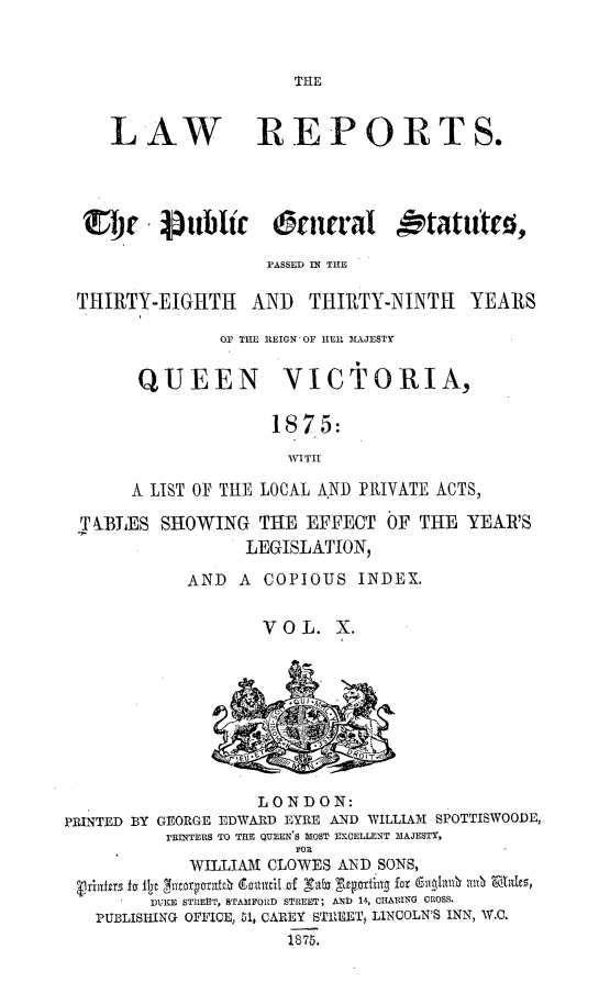 handle is hein.selden/pubgena0010 and id is 1 raw text is: 



THE


   LAW REPORTS.




   ~tj i~u i~c rcn'aI  tatute,

                   PASSED IN THE

THIRTY-EIGHTH1 AND THIRTY-NINTH YEARS

              Or TE REIGN OF HEP. MAJESTY


      QUEEN          VICTORIA,

                    1875:
                    WVITHI

      A LIST 0F THE LOCAL AND PRIVATE ACTS,

T BIES SHOWING THE EFFECT OF THE YEAR'S
                 LEGISLATION,

           AND A COPIOUS INDEX.


                   VOL. X.


PRINTED BY


          LONDON:
GEORGE EDWARD EYRE AND WILLIAM SPOTTISWOODE,
rRINTERS TO THE QUEEN S MOST EXCELLENT MAJESTY,
              FOE


         WILLIAIM CLOWES AND SONS,
 ladhr ioljt  (9joillyit of 'V g.cpottiag fox w rn -Zta1g,
     DA:KE STREET, STAMFORD STREET, AND 14, CIARING CROSS.
PUBLISHING OFFICE, 61, CAREY STIREET, LINCOLN'S INN, W.C.
                   1875.


