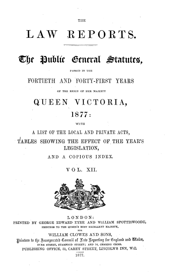 handle is hein.selden/pubgena0012 and id is 1 raw text is: 


TIE


   LAW REPORTS.




S'I)r  jtttblic  eunral  tatittto,

                   'ASSED IN THE


FORTIETH AND


FORTY-FIRST YEARS


              OF TEE REIGN OF HER MAJESTY

      QUEEN VICTORIA,

                   1877:


     A LIST OF THE LOCAL AND PRIVATE ACTS,
TABLES SHOWING THE EFFECT OF THE YEAR'S

                 LEGISLATION,
           AND A COPIOUS INDEX.


                  VOL. XII.


                    LONDON:
PRINTED BY GEORGE EDWARD EYRE AND WILLIAM SPOTTISWOODE,
          PRINTERS TO THE QUEENS MOST EXCELLENT MAJESTY,
                       FOR
             WILLIAM CLOWES AND SONS,
  Vrittrs fo flir  )VOTROrat6 (Sirnm~it Of Tab ;4z~ortt for fiyqlau  au maes
         DURE STREET, STAMfFOlD STREET; AND 14, CHARING CROSS.
   PUBLISHING OFFICE, 61, CAREY STREET, LINCOLN!S INN, W.O.
                       1877.


