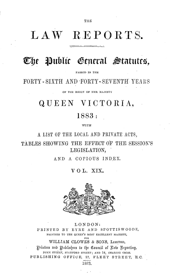 handle is hein.selden/pubgena0018 and id is 1 raw text is: 


THLE


   LAW REPORTS.




   rI t 4jttbltr Opnral dtatutm ,

                  PASSED IN THE

 FORTY - SIXTH AND -FORTY-. SEVENTH YEA i S

              OF TIlE REIGN OF HER MAJESTY


      QUEEN         VICTORIA.,

                   1883:

                   WITH

     A LIST OF THE LOCAL AND PRIVATE ACTS,

TABLES SHOWING THE EFFECT OP THE SESSION'S
                LEGISLATION,

           AND A COPIOUS IND-EX.

                 VOL. XIX.











                 LONDON:
     PRINTED BY EYRE AND SPOTTISWOODE,
        PRINTERS TO THE QUEEN'S MOST EXCELLENT MAJESTY,
                     FOR
         WILLIAM CLOWES & SONS, LIMITED,
         lilfcs  10  &'ublisliers lz Ile (Sirnnci[ f  t  b Zcyrig
       DUKE STREET, STAMFORD STREET; AND 14, CHARING CROSS.
   PUBLISHING OFFICE, 27, FLEET STREET, E.C.
                    188 3.


