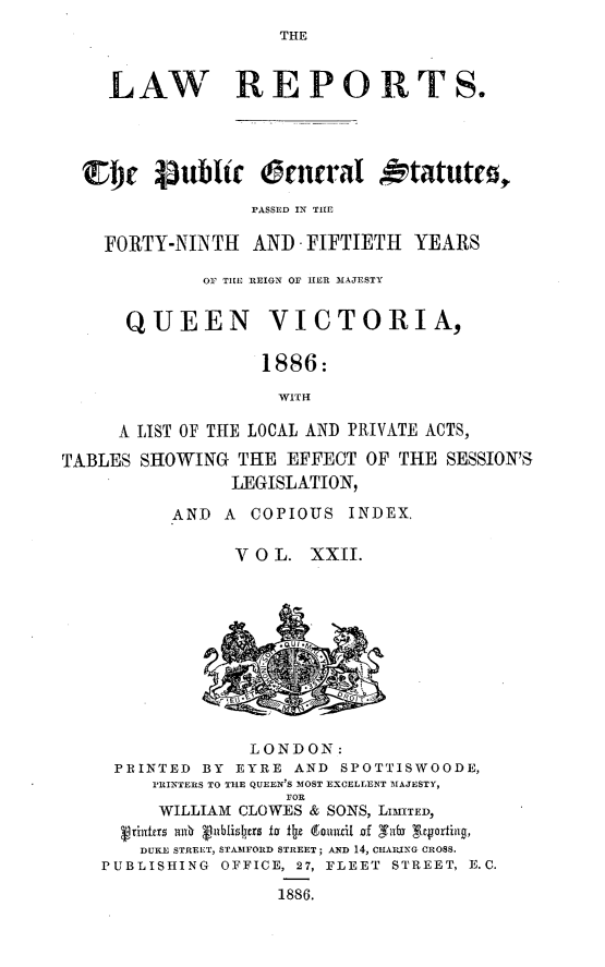 handle is hein.selden/pubgena0021 and id is 1 raw text is: 
THE


    LAW REPORTS.




  CDC 4ubl~tc ornrat otatuto,

                 FASSED IN TIE

    FORTY-NINTH AND FIFTIETH YEARS

             Or TIE REIGN OF HER 3£AJESTY


      QUEEN VICTORIA,

                  1886:

                    WITH

     A LIST OF THE LOCAL AND PRIVATE ACTS,

TABLES SHOWING THE EFFECT OF THE SESSION'S
                LEGISLATION,

          AND A COPIOUS INDEX,

                V 0 L. XXII.


              LONDON:
 PRINTED BY EYRE  AND SPOTTISWOODE,
     PI'INTERS TO THE QUEEN'S MOST EXCELLENT MAJESTY,
                 FOR
     WILLIAM CLOWES & SONS, LIMITED,
  Vrinfr mY4 Vablislers to ±!z tomuil f Tafn  .yorffig,
    DUKE STREET, STA31FORD STREET; AND 14, CIIAING CROSS.
PUBLISHING       OFFICE, 27, FLEET STREET, E.C.

                1886.


