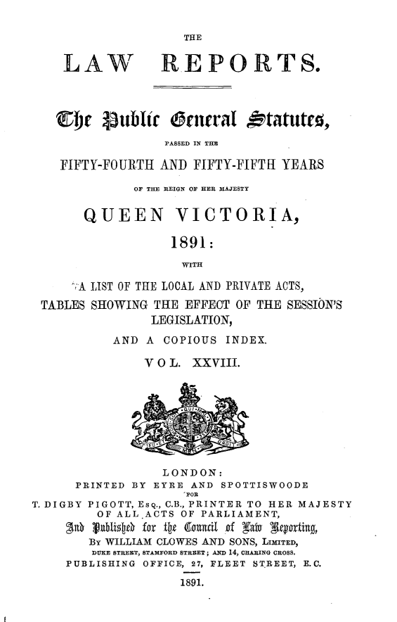 handle is hein.selden/pubgena0026 and id is 1 raw text is: 

THE


LAW


REPO RTS.


  Cbjr Pubitr      rnchral otatut0,
                PASSED IN THE

   FIFTY-FOURTH AND FIFTY-FIFTH YEARS

            OF THE REIGN OF HER MAJESTY


      QUEEN       VICTORIA,

                 1891:

                   WITH

    'A LIST OF THE LOCAL AND PRIVATE ACTS,

TABLES SHOWING THE EFFECT OF THE SESSION'S
               LEGISLATION,

          AND A COPIOUS INDEX.

              V 0 L. XXVIII.


                 LONDON:
      PRINTED BY EYRE AND SPOTTISWOODE
                    I FOR
T. DIGBY PIGOTT, ESQ., C.B., PRINTER TO HER MAJESTY
         OF ALLACTS OF PARLIAMENT,

         By WILLIAM CLOWES AND SONS, LMITED,
         DUKE STREET, STAMFORD STREET; AND 14, CHARING CROSS.
    PUBLISHING OFFICE, 27, FLEET STREET, E.C.

                    1891.



