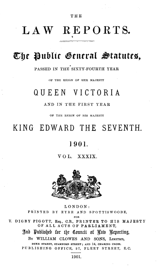 handle is hein.selden/pubgena0036 and id is 1 raw text is: 

THE


   LAW REPORTS.




ZI    VOWblt  oencral Otatute0,

      PASSED IN THE SIXTY-FOURTH YEAR

           OF THE REIGN OF HER MAJESTY


      QUEEN VICTORIA

         AND IN THE FIRST YEAR

           OF T11E REIGN OF HIS MAJESTY


KING EDWARD THE            SEVENTH.


                 1901.

             V 0 L. XXXIX.


                 LONDON:
      PRINTED BY EYRE AND SPOTTISWOODE,
                    FOR
T. DIGBY PIGOTT, ESQ., C.B., PRINTER TO HIS MAJESTY
         OF ALL ACTS OF PARLIAMENT,
    3nb vubliseD for te lrnfdt of 'afb g atteing,
      By WILLIAM CLOWES AND SONS, LIMITED,
      DUKE STREET, STAMFORD STREET; AND 14, CHARINO CROSS.
    PUBLISHING OFFICE, 27, FLEET STREET, E.C.

                   1901.


